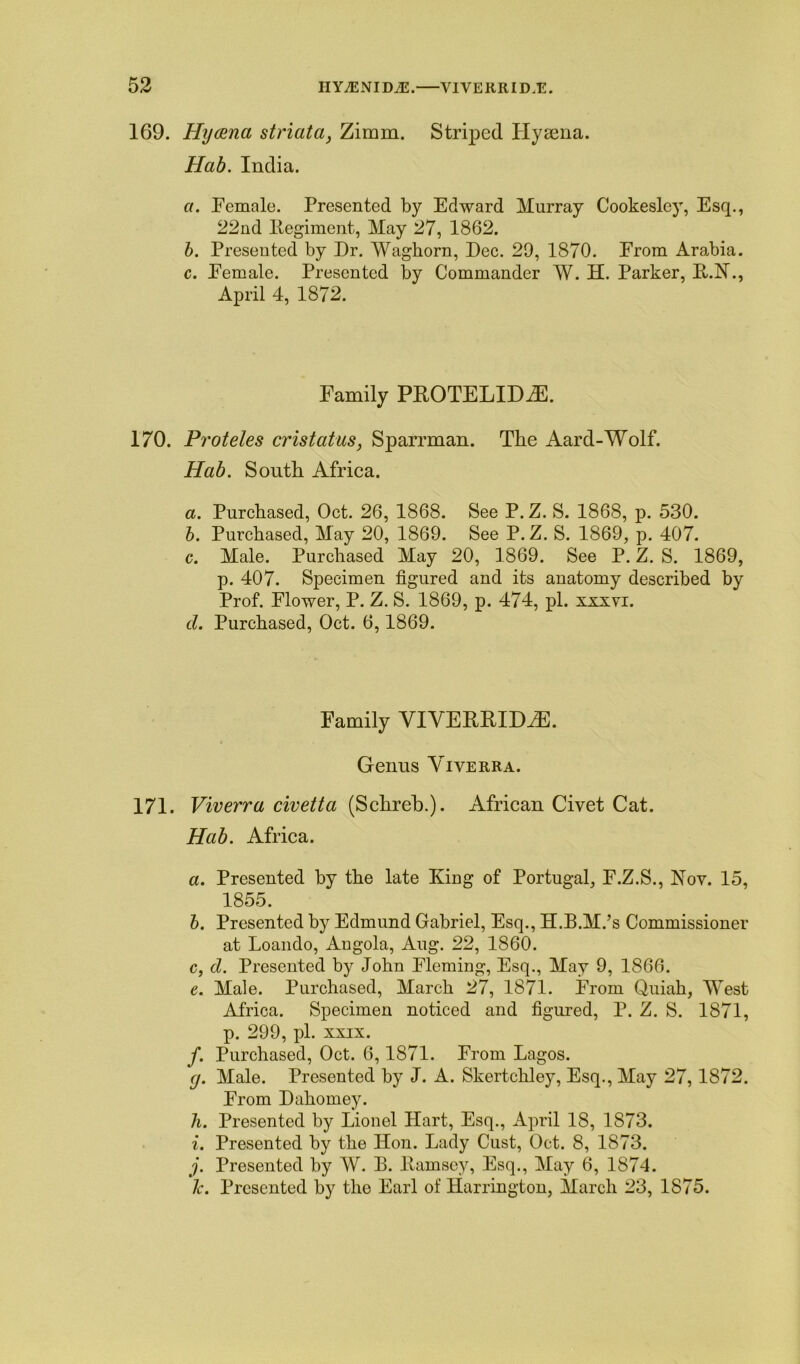 169. Hyaena striata, Zimin. Striped Llysena. Hab. India. a. Female. Presented by Edward Murray Cookesley, Esq., 22nd Eegiment, May 27, 1862. b. Presented by Dr. Waghorn, Dec. 29, 1870. From Arabia. c. Female. Presented by Commander W. H. Parker, B.N., April 4, 1872. Family PROTELIDiE. 170. Proteles cristatus, Sparrman. The Aard-Wolf. Hab. South Africa. a. Purchased, Oct. 26, 1868. See P. Z. S. 1868, p. 530. b. Purchased, May 20, 1869. See P. Z. S. 1869, p. 407. c. Male. Purchased May 20, 1869. See P. Z. S. 1869, p. 407. Specimen figured and its anatomy described by Prof. Flower, P. Z. S. 1869, p. 474, pi. xxxyi. cl. Purchased, Oct. 6,1869. Family VIVERRIDiE. Genus Yiyerra. 171. Viverra civetta (Schreb.). African Civet Cat. Hab. Africa. a. Presented by the late King of Portugal, F.Z.S., Rov. 15, 1855. b. Presented by Edmund Gabriel, Esq., H.B.M.’s Commissioner at Loando, Angola, Aug. 22, 1860. c. cl. Presented by John Fleming, Esq., May 9, 1866. e. Male. Purchased, March 27, 1871. From Quiah, West Africa. Specimen noticed and figured, P. Z. S. 1871, p. 299, pi. xxix. f. Purchased, Oct. 6,1871. From Lagos. g. Male. Presented by J. A. Skertchley, Esq., May 27,1872. From Dahomey. h. Presented by Lionel Hart, Esq., April 18, 1873. i. Presented by the Hon. Lady Cust, Oct. 8, 1873. j. Presented by W. B. Bamsey, Esq., May 6, 1874. lc. Presented by the Earl of Harrington, March 23, 1875.