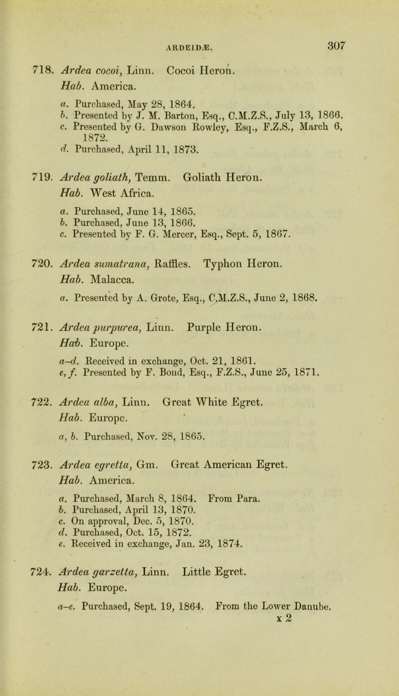 718. Ardea cocoi, Linn. Cocoi Heron. Hab. America. a. Purchased, May 28, 1864. b. Presented by J. M. Barton, Esq., C.M.Z.S., July 13, 1866. c. Presented by G. Dawson Rowley, Esq., F.Z.S., March 6, 1872. d. Purchased, April 11, 1873. 719. Ardea goliath} Temm. Goliath Heron. Hab. West Africa. a. Purchased, June 14, 1865. b. Purchased, June 13, 1866. c. Presented by F. G. Mercer, Esq., Sept. 5, 1867. 720. Ardea sumatrana, Raffles. Typhon Heron. Hab. Malacca. a. Presented by A. Grote, Esq., C.M.Z.S., June 2, 1868. 721. Ardea purpurea, Linn. Purple Heron. Hab. Europe. a-d. Received in exchange, Oct. 21, 1861. e. f. Presented by F. Bond, Esq., F.Z.S., June 25, 1871. 722. Ardea alba, Linn. Great White Egret. Hab. Europe. a, b. Purchased, Nov. 28, 1865. 723. Ardea egretta, Gm. Great American Egret. Hab. America. а. Purchased, March 8, 1864. From Para. б. Purchased, April 13, 1870. c. On approval, Dec. 5, 1870. d. Purchased, Oct. 15, 1872. e. Received in exchange, Jan. 23, 1874. 724. Ardea garzetta, Linn. Little Egret. Hab. Europe. a-e. Purchased, Sept. 19, 1864. From the Lower Danube. x 2