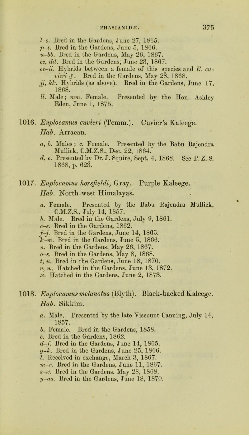 l-o. Bred in the Gardens, June 27, 1865. p-t. Bred in the Gardens, June 5, I860. u-bb. Bred in the Gardens, May 26, 1867. cc, eld. Bred in the Gardens, June 23, 1867. ee-ii. Hybrids between a female of this species and E. cu- vieri 3*. Bred in the Gardens, May 28, 1868. jj, Tele. Hybrids (as above). Bred in the Gardens, June 1 7, 1868. II. Male; mm. Female. Presented by the Hon. Ashley Eden, June 1, 1875. 1016. Euplocamus cuvieri (Temm.). Cuvier’s Kaleege. Hab. Arracan. a, h. Males ; c. Female. Presented by the Babu llajendra Mullick, C.M.Z.S., Dec. 22, 1864. tl, e. Presented by Dr. J. Squire, Sept. 4, 1868. See P. Z. S. 1868, p. 623. 1017. Euplocamus liorsfieldi, Gray. Purple Kaleege. Hab. North-west Himalayas. a. Female. Presented by the Babu Kajendra Mullick, C.M.Z.S., July 14, 1857. b. Male. Bred in the Gardens, July 9, 1861. c-e. Bred in the Gardens, 1862. f-j. Bred in the Gardens, June 14, 1865. ~k-m. Bred in the Gardens, June 5, 1866. n. Bred in the Gardens, May 26, 1867. o-s. Bred in the Gardens, May 8, 1868. t, u. Bred in the Gardens, June 18, 1870. v, w. Hatched in the Gardens, June 13, 1872. x. Hatched in the Gardens, June 2, 1873. 1018. Euplocamus melanotus (Blyth). Black-backed Kaleege. Hab. Sikkim. a. Male. Presented by the late Viscount Canning, July 14, 1857. b. Female. Bred in the Gardens, 1858. c. Bred in the Gardens, 1862. cl-f. Bred in the Gardens, June 14, 1865. ej-lc. Bred in the Gardens, June 25, 1866. 1. Beceived in exchange, March 3, 1867. m-r. Bred in the Gardens, June 11, 1867. s-x. Bred in the Gardens, May 28, 1868. y-eta. Bred in the Gardens, June 18, 1870.