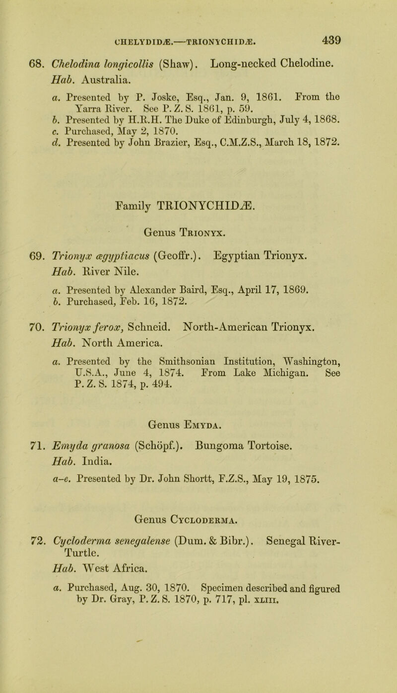 68. Chelodina longicollis (Shaw). Long-necked Chelodine. Hab. Australia. a. Presented by P. Joske, Esq., Jan. 9, 1861. Erom the Yarra River. See P. Z. S. 1861, p. 59. b. Presented by H.R.H. The Duke of Edinburgh, July 4,1868. c. Purchased, May 2, 1870. d. Presented by John Drazier, Esq., C.M.Z.S., March 18, 1872. Family TRION YCHIDiE. Genus Trionyx. 69. Trionyx agyptiacus (Geoffr.). Egyptian Trionyx. Hab. Diver Nile. a. Presented by Alexander Bail'd, Esq., April 17, 1869. b. Purchased, Eeb. 16, 1872. 70. Trionyx ferox, Schneid. North-American Trionyx. Hab. North America. a. Presented by the Smithsonian Institution, Washington, U.S.A., June 4, 1874. Erom Lake Michigan. See P. Z. S. 1874, p. 494. Genus Emyda. 71. Emyda granosa (Schopf.). Bungoma Tortoise. Hab. India. a-e. Presented by Dr. John Shortt, E.Z.S., May 19, 1875. Genus Cycloderma. 72. Cycloderma senegalense (Dum. & Bibr.). Senegal River- Turtle. Hab. West Africa. a. Purchased, Aug. 30, 1870. Specimen described and figured by Dr. Gray, P. Z. S. 1870, p. 717, pi. xliii.
