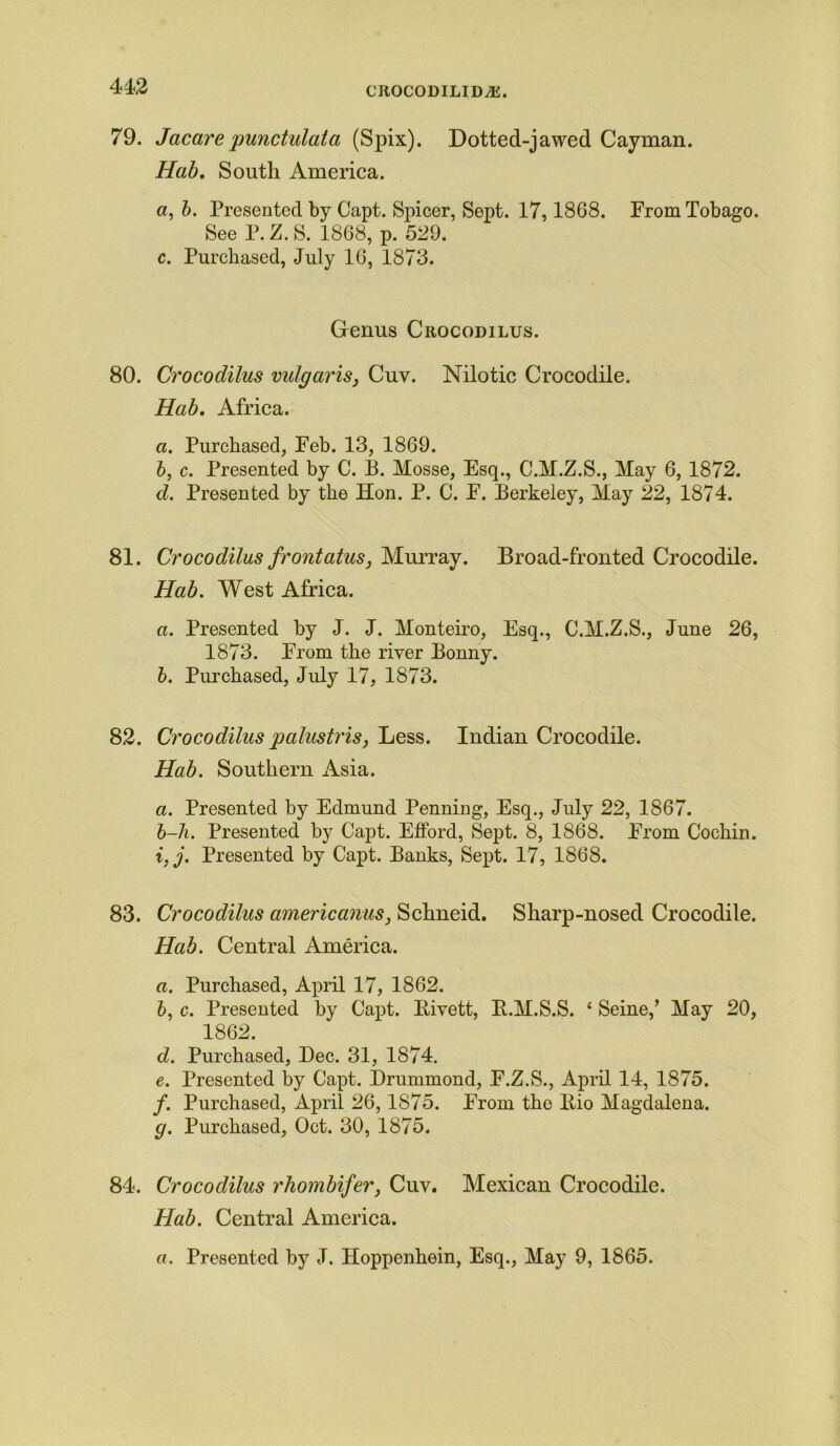 CROCODILIDiK. 79. Jacare punctulata (Spix). Dotted-jawed Cayman. Hab. South America. a, b. Presented by Capt. Spicer, Sept. 17,1868. From Tobago. See P. Z. S. 1868, p. 529. c. Purchased, July 16, 1873. Genus Crocodilus. 80. Crocodilus vulgaris, Cuv. Nilotic Crocodile. Hab. Africa. a. Purchased, Feb. 13, 1869. b, c. Presented by C. B. Mosse, Esq., C.M.Z.S., May 6, 1872. d. Presented by the Hon. P. C. F. Berkeley, May 22, 1874. 81. Crocodilus frontatus, Murray. Broad-fronted Crocodile. Hab. West Africa. a. Presented by J. J. Monteiro, Esq., C.M.Z.S., June 26, 1873. From the river Bonny. b. Purchased, July 17, 1873. 82. Crocodilus palustris, Less. Indian Crocodile. Hab. Southern Asia. a. Presented by Edmund Penning, Esq., July 22, 1867. b-li. Presented by Capt. EfFord, Sept. 8, 1868. From Cochin. i,j. Presented by Capt. Banks, Sept. 17, 1868. 83. Crocodilus americanus, Schneid. Sharp-nosed Crocodile. Hab. Central America. a. Purchased, April 17, 1862. b, c. Presented by Capt. Eivett, E.M.S.S. ‘ Seine/ May 20, 1862. d. Purchased, Dec. 31, 1874. e. Presented by Capt. Drummond, F.Z.S., April 14, 1875. /. Purchased, April 26,1875. From the Itio Magdalena. g. Purchased, Oct. 30, 1875. 84. Crocodilus rhombifer, Cuv. Mexican Crocodile. Hab. Central America. a. Presented by J. Hoppenhein, Esq., May 9, 1865.