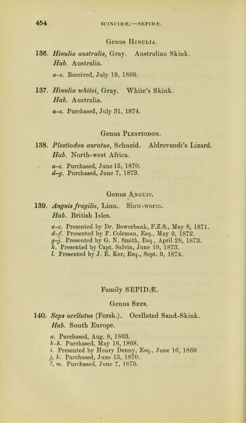 Genus Hinulta. 136. Hinulia australis, Gray. Australian Skink. Hab. Australia. a-o. Received, July 19, 1866. 137. Hinulia whitei, Gray. Whited Skink. Hab. Australia. a-c. Purchased, July 31, 1874. Genus Plestiodon. 138. Plestiodon auratus, Schneid. AldrovandPs Lizard. Hab. North-west Africa. a-c. Purchased, June 15, 1870. d-g. Purchased, June 7, 1873. Genus Anguis. 139. Anguis fragilis, Linn. Slow-worm. Hab. British Isles. a-c. Presented by Dr. Bowerbank, F.Z.S., May 8, 1871. d-f. Presented by F. Coleman, Esq., May 9, 1872. g-j. Presented by Gr. N. Smith, Esq., April 28, 1873. Jc. Presented by Capt. Salvin, June 19, 1873. 1. Presented by J. E. Ker, Esq., Sept. 9, 1874. Family SEPIDAE. Genus Seps. 140. Seps ocellatus (Forsk.). Ocellated Sand-Skink. Hab. South Europe. a. Purchased, Aug. 8, 1863. b-h. Purchased, May 16,1868. i. Presented by Henry Denny, Esq., June 16, 1869. y, Ic. Purchased, June 15, 1870. I, in. Purchased, June 7, 1873.