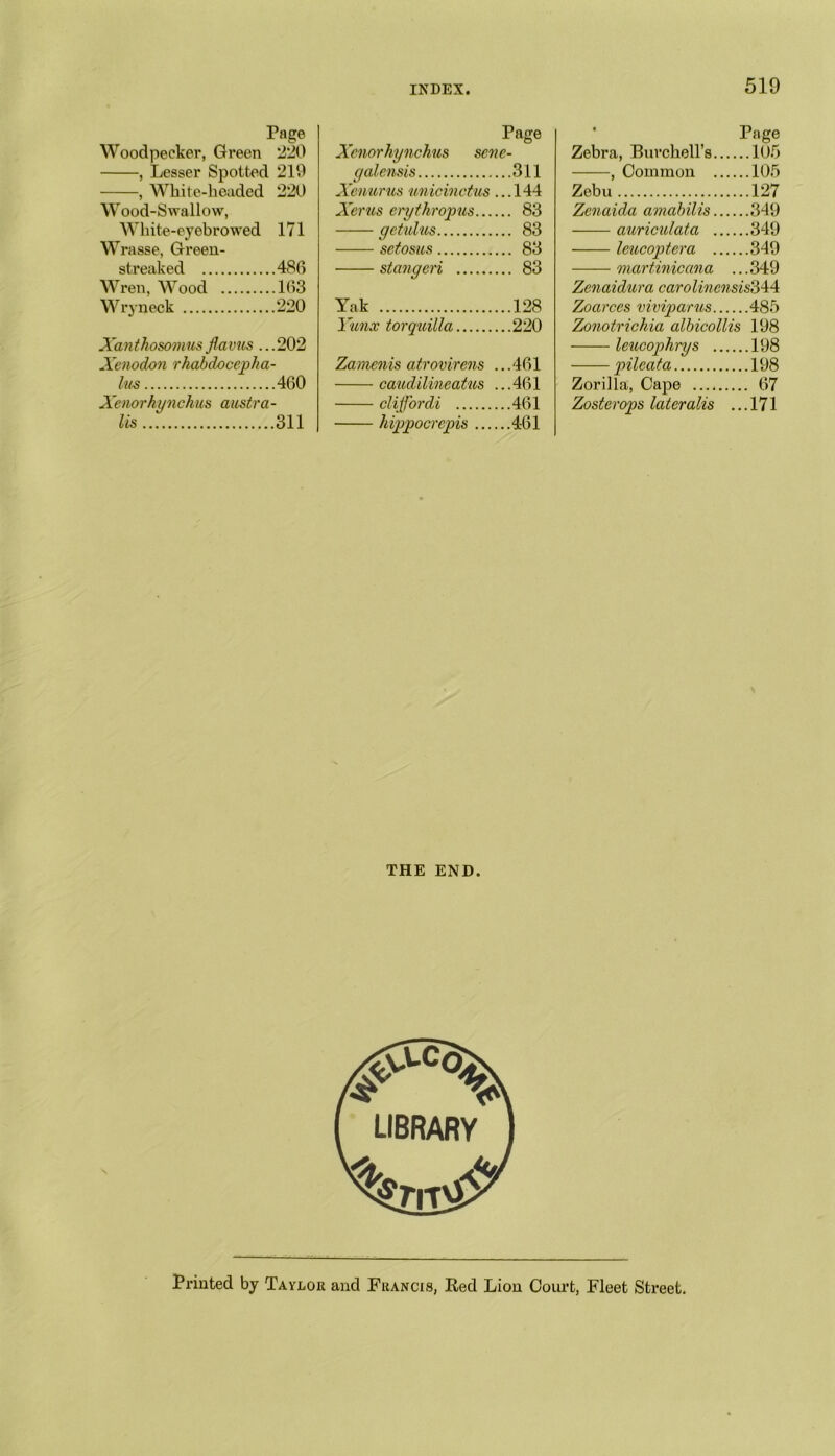 Page Woodpeeker, Green 220 , Lesser Spotted 219 , White-headed 220 W ood-Swallow, White-eyebrowed 171 Wrasse, Green- streaked 486 Wren, Wood 163 Wryneck 220 Xanthosomusflavus ...202 Xcnodon rhdbdocepha- lus 460 Xenorhynchus austra- lis 311 Page Xenorhynchus scne- galensis 311 Xmurus unicinctus ...144 Xerus erythropus 83 getulus 83 setosus 83 stangeri 83 Yak 128 Yunx torquilla 220 Zamenis atrovirens ...461 caudilineatus ...461 clijfordi 461 hippocrcpis 461 Page Zebra, Burchell’s 105 , Common 105 Zebu 127 Zenaida amahilis 349 auriculata 349 Icucoptera 349 martinicana ... 349 Zenaidura caro linensis‘644 Zoarces viviparus 485 Zonotrichia albicollis 198 leucophrys 198 pileata 198 Zorilla, Cape 67 Zosterops lateralis ... 171 THE END. Printed by Taylor and Francis, Red Lion Court, Fleet Street.