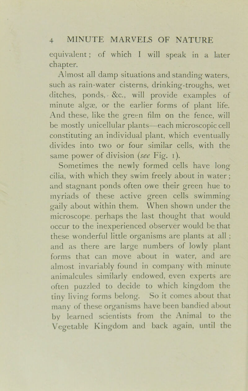 equivalent; of which I will speak in a later chapter. Almost all damp situations and standing waters, such as rain-water cisterns, drinking-troughs, wet ditches, ponds, &c., will provide examples of minute algae, or the earlier forms of plant life. And these, like the green film on the fence, will be mostly unicellular plants—each microscopic cell constituting an individual plant, which eventually divides into two or four similar cells, with the same power of division (see Fig. i). Sometimes the newly formed cells have long cilia, with which they swim freely about in water ; and stagnant ponds often owe their green hue to myriads of these active green cells swimming gaily about within them. When shown under the microscope, perhaps the last thought that would occur to the inexperienced observer would be that these wonderful little organisms are plants at all ; and as there are large numbers of lowly plant forms that can move about in water, and are almost invariably found in company with minute animalcules similarly endowed, even experts are often puzzled to decide to which kingdom the tiny living forms belong. So it comes about that many of these organisms have been bandied about by learned scientists from the Animal to the Vegetable Kingdom and back again, until the