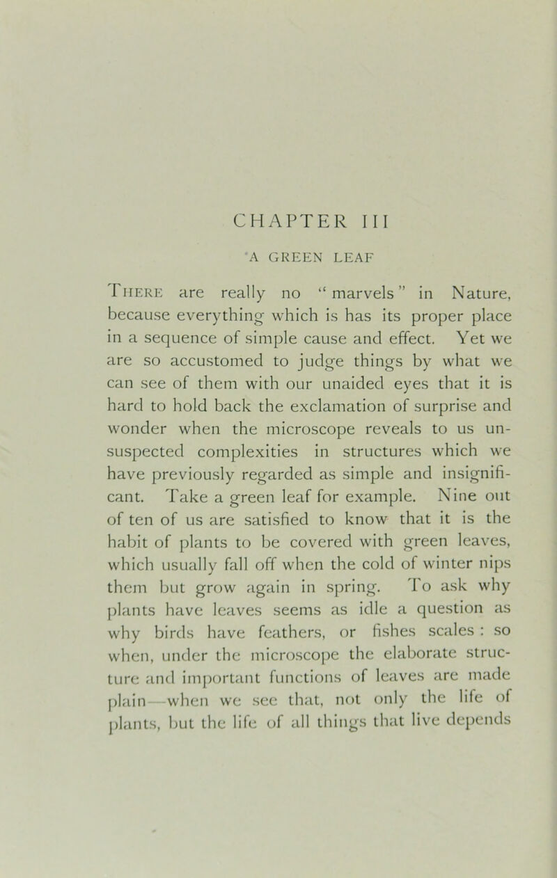 CHAPTER III A GREEN LEAF I here are really no “ marvels ” in Nature, because everything which is has its proper place in a sequence of simple cause and effect. Yet we are so accustomed to judge things by what we can see of them with our unaided eyes that it is hard to hold back the exclamation of surprise and wonder when the microscope reveals to us un- suspected complexities in structures which we have previously regarded as simple and insignifi- cant. Take a green leaf for example. Nine out of ten of us are satisfied to know that it is the habit of plants to be covered with green leaves, which usually fall off when the cold of winter nips them but grow again in spring. 1 o ask why plants have leaves seems as idle a question as why birds have feathers, or fishes scales : so when, under the microscope the elaborate struc- ture and important functions of leaves are made plain—when we see that, not only the life of plants, but the life of all things that live depends