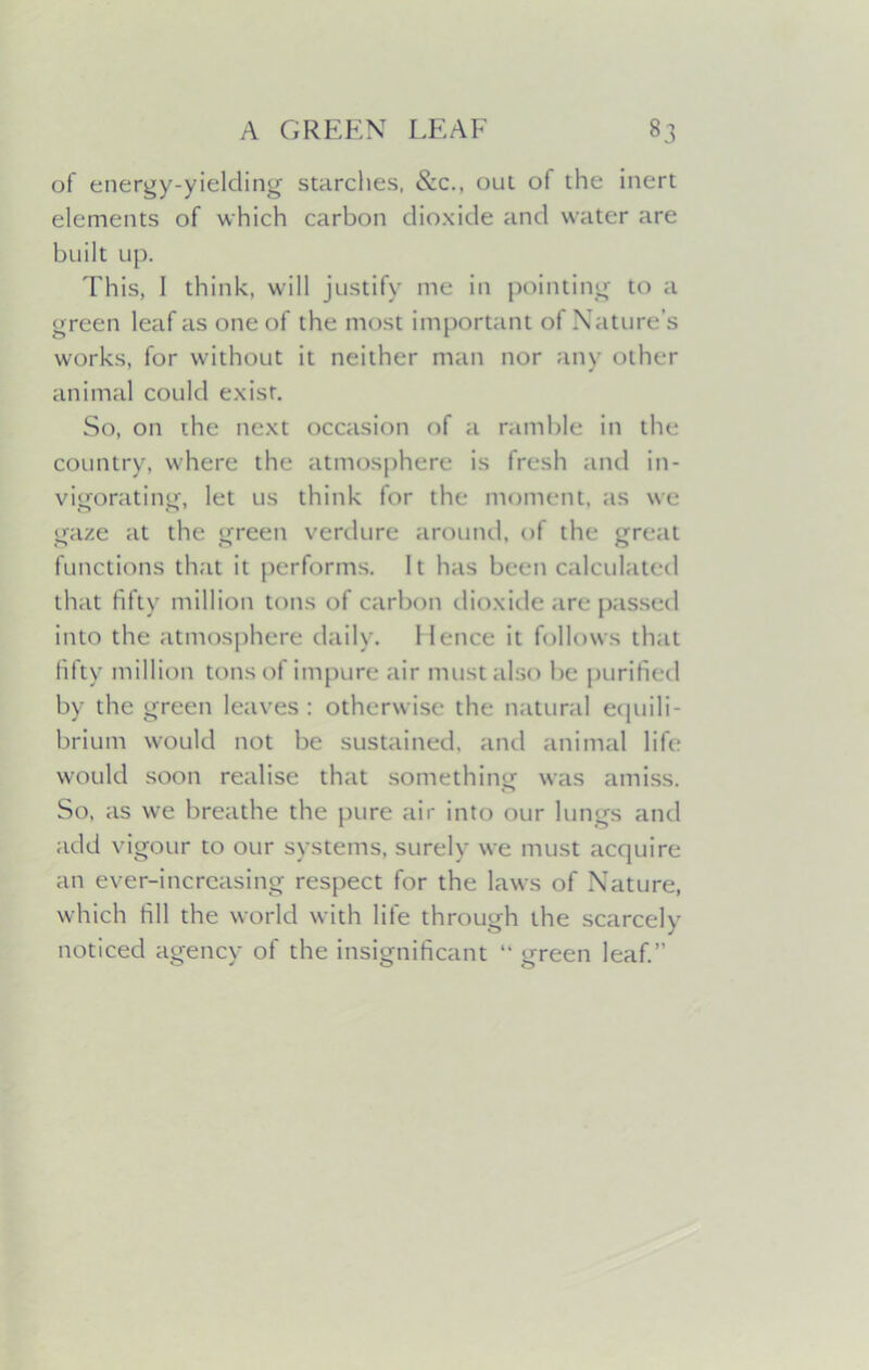 of energy-yielding starches, &c.. out of the inert elements of which carbon dioxide and water are built up. This, 1 think, will justify me in pointing to a green leaf as one of the most important of Nature’s works, for without it neither man nor any other animal could exist. So, on the next occasion of a ramble in the country, where the atmosphere is fresh and in- vigorating, let us think for the moment, as we gaze at the green verdure around, of the great functions that it performs. It has been calculated that fifty million tons of carbon dioxide are passed into the atmosphere daily. 1 lence it follows that fifty million tons of impure air must also be purified by the green leaves: otherwise the natural equili- brium would not be sustained, and animal life would soon realise that something was amiss. So, as we breathe the pure air into our lungs and add vigour to our systems, surely we must acquire an ever-increasing respect for the laws of Nature, which fill the world with life through the scarcely noticed agency of the insignificant “ green leaf.”