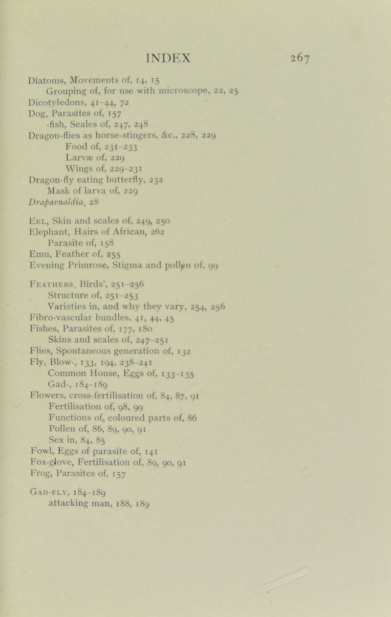 Diatoms, Movements of, 14, 15 Grouping of, for use with microscope, 22, 25 Dicotyledons, 41-44, 72 Dog, Parasites of, 157 -fish, Scales of, 247, 248 Dragon-flies as horse-stingers, &c., 228, 229 Food of, 231 233 Larvae of, 229 Wings of, 229-231 Dragon-fly eating butterfly, 232 Mask of larva of, 229 Drapanuililial 28 Ef.l, Skin and scales of, 249, 250 Elephant, Hairs of African, 262 Parasite of, 158 Emu, Feather of, 255 Evening Primrose, Stigma and pollen of. 99 Feathers, Birds’, 251 256 Structure of, 251 253 Varieties in, and why they vary, 254, 256 Fibro-vascular bundles, 41, 44, 45 Fishes, Parasites of, 177, 180 Skins and scales of, 247 251 Flies, Spontaneous generation of, 132 Fly, Blow-, 133, 194, 23S-241 Common House, Eggs of, 133-135 Gad-, 184-189 Flowers, cross-fertilisation of, 84, 87. 91 Fertilisation of, 98, 99 Functions of, coloured parts of, 86 Pollen of, 86, 89, 90, 91 Sex in, 84, 85 Fowl, Eggs of parasite of, 141 Fox-glove, Fertilisation of, 89, 90, 91 Frog, Parasites of, 157 Gad-fly, 1S4-189 attacking man, 1S8, 189