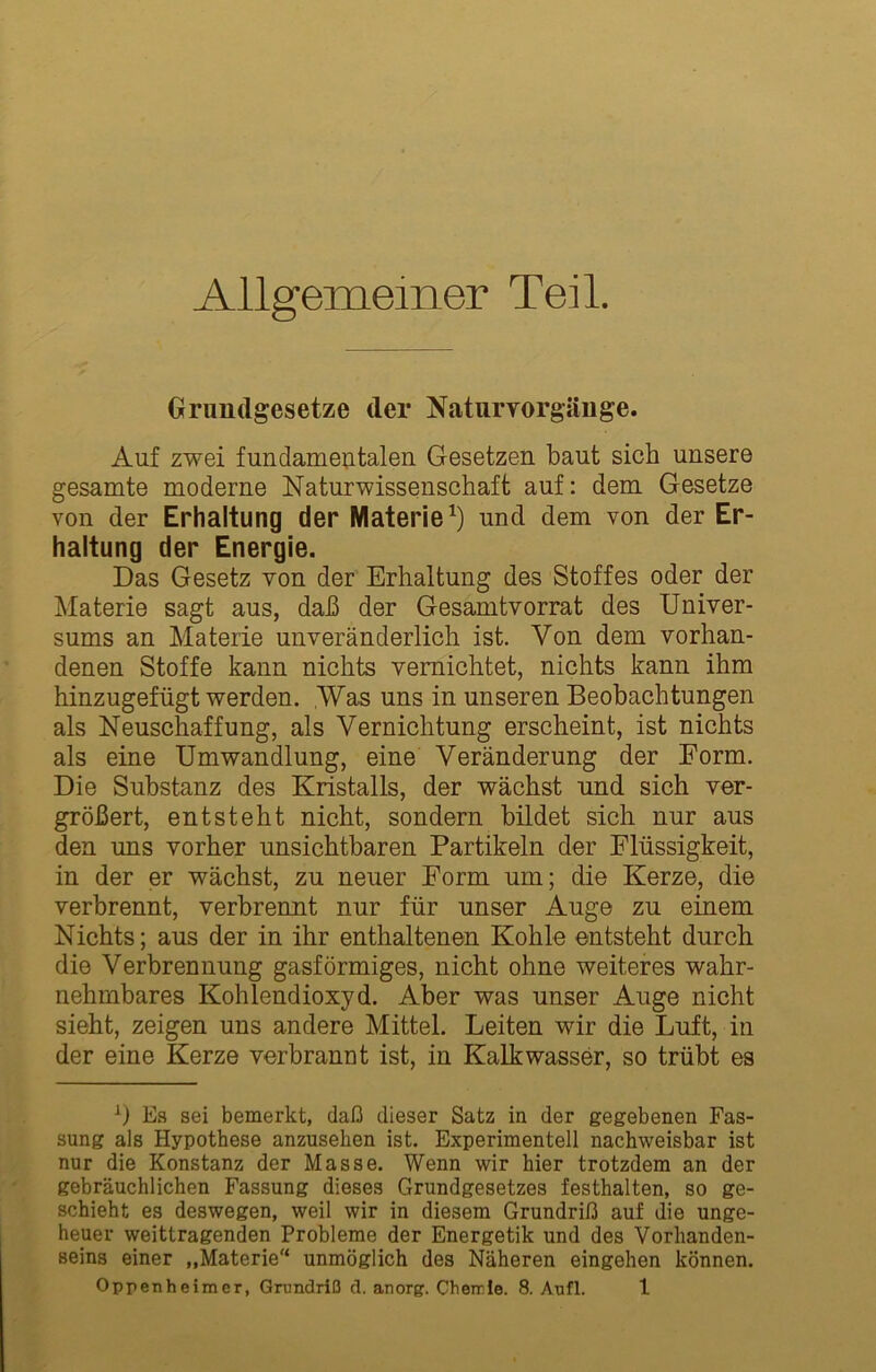 Allgemeiner Teil. Grundgesetze der Natiirvorgäiige. Auf zwei fundameutalen Gesetzen baut sich unsere gesamte moderne Naturwissenschaft auf: dem Gesetze von der Erhaltung der Materie^) und dem von der Er- haltung der Energie. Das Gesetz von der Erhaltung des Stoffes oder der ^laterie sagt aus, daß der Gesamtvorrat des Univer- sums an Materie unveränderlich ist. Von dem vorhan- denen Stoffe kann nichts vernichtet, nichts kann ihm hinzugefügt werden. Was uns in unseren Beobachtungen als Neuschaffung, als Vernichtung erscheint, ist nichts als eine Umwandlung, eine Veränderung der Form. Die Substanz des Kristalls, der wächst und sich ver- größert, entsteht nicht, sondern bildet sich nur aus den uns vorher unsichtbaren Partikeln der Flüssigkeit, in der er wächst, zu neuer Form um; die Kerze, die verbrennt, verbrennt nur für unser Auge zu einem Nichts; aus der in ihr enthaltenen Kohle entsteht durch die Verbrennung gasförmiges, nicht ohne weiteres wahr- nehmbares Kohlendioxyd. Aber was unser Auge nicht sieht, zeigen uns andere Mittel. Leiten wir die Luft, in der eine Kerze verbrannt ist, in Kalkwasser, so trübt es E.s sei bemerkt, daß dieser Satz in der gegebenen Fas- sung als Hypothese anzusehen ist. Experimentell nachweisbar ist nur die Konstanz der Masse. Wenn wir hier trotzdem an der gebräuchlichen Fassung dieses Grundgesetzes festhalten, so ge- schieht es deswegen, weil wir in diesem Grundriß auf die unge- heuer weittragenden Probleme der Energetik und des Vorhanden- seins einer „Materie unmöglich des Näheren eingehen können.