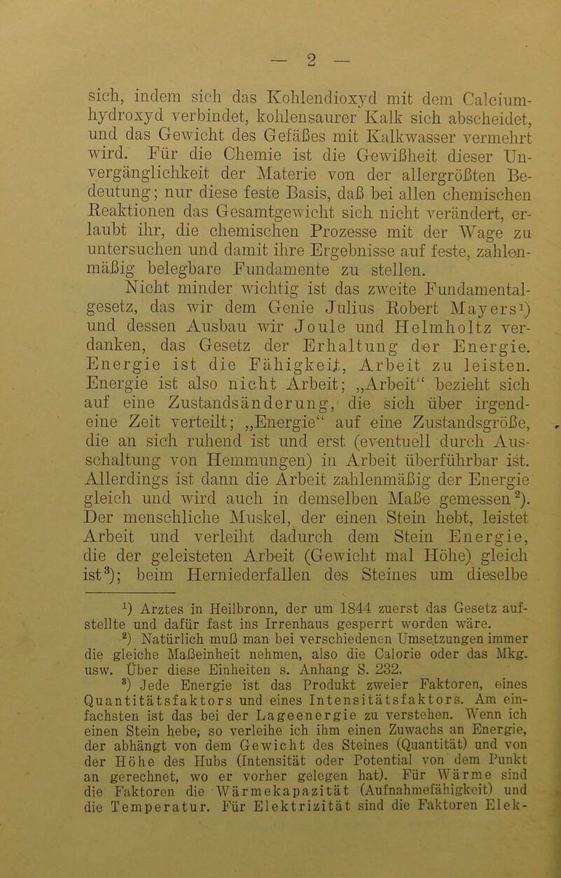 sich, indem sich das Kohlendioxyd mit dem Calcium- hydroxyd verbindet, kohlensaurer Kalk sich abscheidet, und das Gewicht des Gefäßes mit Kalkwasser vermehrt wird. Für die Chemie ist die Gewißheit dieser Un- vergäng’lichkeit der Materie von der allergrößten Be- deutung ; nur diese feste Basis, daß hei allen chemischen Keaktionen das Gesamtgewicht sich nicht verändert, er- laubt ihr, die chemischen Prozesse mit der Wage zu untersuchen und damit ihre Ergebnisse auf feste, zahlen- mäßig belegbare Fundamente zu stellen. Nicht minder wichtig ist das zweite Fundamental- gesetz, das wir dem Genie Julius Bobert Mayers^) und dessen Ausbau wir Joule und Helmholtz ver- danken, das Gesetz der Erhaltung der Energie, Energie ist die Fähigkeif, Arbeit zu leisten. Energie ist also nicht Arbeit; „Arbeit“ bezieht sich auf eine Zustandsänderung, die sich über irgend- eine Zeit verteilt; „Energie“ auf eine Zustaudsgröße, die an sich ruhend ist und erst (eventuell durch Aus- schaltung von Efemmungen) in Arbeit überführbar ist. Allerdings ist dann die Arbeit zahlenmäßig der Energie gleich und wird auch in demselben Maße gemessen Der menschliche Muskel, der einen Stein hebt, leistet Arbeit und verleiht dadurch dem Stein Energie, die der geleisteten Arbeit (Gewicht mal Höhe) gleich ist^); beim Herniederfallen des Steines um dieselbe Arztes in Heilbronn, der um 1844 zuerst das Gesetz auf- stellte und dafür fast ins Irrenhaus gesperrt worden wäre. Natürlich muß man bei verschiedenen Umsetzungen immer die gleiche Maßeinheit nehmen, also die Calorie oder das Mkg. usw. Über diese Einheiten s, Anhang S. 232. *) Jede Energie ist das Produkt zweier Faktoren, eines Quantitätsfaktors und eines Intensitätsfaktors. Am ein- fachsten ist das bei der Lageenergie zu verstehen. Wenn ich einen Stein hebe; so verleihe ich ihm einen Zuwachs an Energie, der abhängt von dem Gewicht des Steines (Quantität) und von der Höhe des Hubs (Intensität oder Potential von dem Punkt an gerechnet, wo er vorher gelegen hat). Für Wärme sind die Faktoren die Wärmekapazität (Aufnahmefähigkeit) und die Temperatur. Für Elektrizität sind die Faktoren Elek-