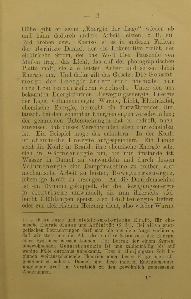 Hübe gibt er seine „Energie der Lage“ wieder ab und kann dadurch andere Arbeit leisten, z. B. ein Rad drehen usw. Ebenso ist es in anderen Fällen; der überhitzte Dampf, der die Lokomotive treibt, der elektrische Strom, der das Wort über Tausende von jMeilen trägt, das Licht, das auf der photographischen Platte malt, sie alle leisten Arbeit und setzen dabei Energie um. Und dafür gilt das Gesetz: Die Gesamt- menge der Energie ändert sich niemals, nur ihre Erscheinungsform wechselt. Unter den uns bekannten Energieformen: Bewegungsenergie, Energie der Lage, Volumenenergie, Wärme, Licht, Elektrizität, chemische Energie, herrscht ein fortwährender Um- tausch, bei dem scheinbar Energiemengen verschwmden; der genauesten Untersnchungen hat es bedurft, nach- znweisen, daß dieses Verschwinden eben nur scheinbar ist. Ein Beispiel möge das erläutern. In der Kohle ist chemische Energie aufgespeichert. Ein Funke setzt die Kohle in Brand: ihre chemische Energie setzt sich in AVärmeenergie um, die nun imstande ist, Wasser in Dampf zu verwandeln und durch dessen Volumenergie eine Dampfmaschine zu treiben, also mechanische Arbeit zu leisten, Bewegungsenergie, lebendige Kraft zu erzeugen. An die Dampfmaschine ist ein Dynamo gekuppelt, der die Bewegungsenergie in elektrische umwandelt, die nun ihrerseits viel- leicht Glühlampen speist, also Lichtenerg.ie liefert, oder zur elektrischen Heizung dient, also wieder Wärme trizitätsmenge und elektromotorische Kraft, für che- mische Energie Masse und Affinität (S. 34). Bei allen ener- getischen Betrachtungen darf man nie aus dem Auge verlieren, daß wir stets nur die Abnahme oder Zunahme der Energie eines Systemes messen können. Der Betrag der einem System innewohnenden Gesamtenergie ist uns zahlenmäßig bis’ auf wenige Fälle durchaus unbekannt. Erst in allerjüngster Zeit be- ginnen weitausschauende Theorien auch dieser Frage sich all- gemeiner zu nähern. Danach sind diese inneren Energiemengen ungeheuer groß im Vergleich zu den gewöhnlich gemessenen Änderungen. 1*