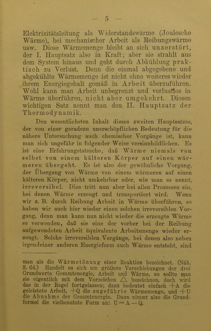Elektrizitätsleitung als Widerstandswärme (Joulesclie Wärme), bei mechanischer Arbeit als Eeibungswärme usw. Diese Wärmemenge bleibt an sich unzerstört, der I. Hauptsatz also in Kraft; aber sie strahlt aus dem System hinaus und geht durch Abkühlung prak- tisch zu Verlust. Denn die einmal abgegebene und abgekühlte Wärmemenge ist nicht ohne weiteres wieder ihrem Energiegehalt gemäß in Arbeit überzuführen. Wohl kann man Arbeit unbegrenzt und verlustlos in Wärme überführen, nicht aber umgekehrt. Diesen wichtigen Satz nennt man den II. Hauptsatz der Thermodynamik. Den -wesentlichsten Inhalt dieses zweiten Hauptsatzes, der von einer geradezu unerschöpflichen Bedeutung für die nähere Untersuchung auch chemischer Vorgänge ist, kann man sich ungefähr in folgender Weise versinnbildlichen. Es ist eine Erfahrungstatsache, daß Wärme niemals von selbst von einem kälteren Körper auf einen wär- meren übergeht. Es ist also der gewöhnliche Vorgang, der Übergang von Wärme von einem wärmeren auf einen kälteren Köi’per, nicht umkehrbar oder, wie man es nennt, irreversibel. Dies tritt nun aber bei allen Prozessen ein, bei denen Wärme erzeugt und transportiert wird. Wenn wir z. B. durch Beibung Arbeit in Wärme überführen, so haben wir auch hier wieder einen solchen irreversiblen Vor- gang, denn man kann nun nicht wieder die erzeugte Wärme so verwenden, daß sie eine der vorher bei der Beibung aufgewendeten Arbeit äquivalente Arheitsmenge wieder er- zeugt. Solche irreversiblen Vorgänge, bei denen also neben irgendeiner anderen Energieform auch Wärme entsteht, sind man als die Wärmetönung einer Reaktion bezeichnet. (Näh. S. 64.) Handelt es sich um größere Verschiebungen der drei Grundwerte Gesamtenergie, Arbeit und Wärme, so sollte man sie eigentlich mit dem Vorzeichen Z\ bezeichnen, doch wird das in der Regel fortgelassen; dann bedeutet einfach -j-A die geleistete Arbeit, -f-Q die zugeführte Wärmemenge, und -|-U die Abnahme der Gesamtenergie. Dann nimmt also die Grund- formel die vielbenutzte Form an: U = A — Q.