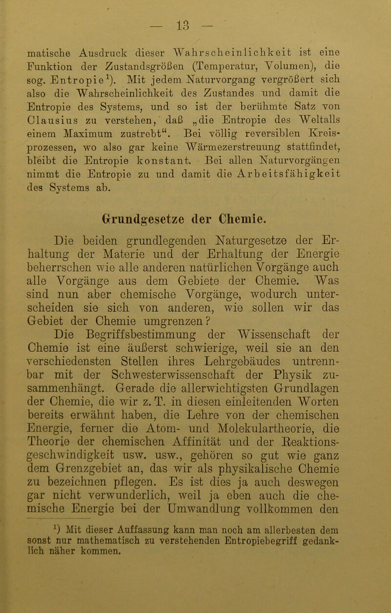 matische Ausdruck dieser Wahrscheinlickkeit ist eine Funktion der Zustandsgrößen (Temperatur, Volumen), die sog. Entropie^). Mit jedem Naturvorgang vergrößert sich also die Wahrscheinlichkeit des Zustandes und damit die Entropie des Systems, und so ist der berühmte Satz von Clausius zu verstehen, daß „die Entropie des Weltalls einem Maximum zustrebt“. Bei völlig reversiblen Kreis- prozessen, wo also gar keine Wärmezerstreuung stattfindet, bleibt die Entropie konstant. Bei allen Naturvorgängen nimmt die Entropie zu und damit die Arbeitsfähigkeit des Systems ah. Grrundgesetze der Chemie. Die beiden grundlegenden Naturgesetze der Er- haltung der Materie und der Erhaltung der Energie beherrschen wie alle anderen natürlichen Vorgänge auch alle Vorgänge aus dem Gebiete der Chemie. Was sind nun aber chemische Vorgänge, wodurch unter- scheiden sie sich von anderen, wie sollen wir das Gebiet der Chemie umgrenzen? Die Begriffsbestimmung der Wissenschaft der Chemie ist eine äußerst schwierige, weil sie an den verschiedensten Stellen ihres Lehrgebäudes untrenn- bar mit der Schwesterwissenschaft der Physik zu- sammenhängt. Gerade die allerwichtigsten Grundlagen der Chemie, die wir z. T. in diesen einleitenden Worten bereits erwähnt haben, die Lehre von der chemischen Energie, ferner die Atom- und Molekulartheorie, die Theorie der chemischen Affinität und der Reaktions- geschwindigkeit usw. usw., gehören so gut wie ganz dem Grenzgebiet an, das wir als physikalische Chemie zu bezeichnen pflegen. Es ist dies ja auch deswegen gar nicht verwunderlich, weil ja eben auch die che- mische Energie bei der Umwandlung vollkommen den Mit dieser Auffassung kann man noch am allerbesten dem sonst nur mathematisch zu verstehenden Entropiebegriff gedank- lich näher kommen.