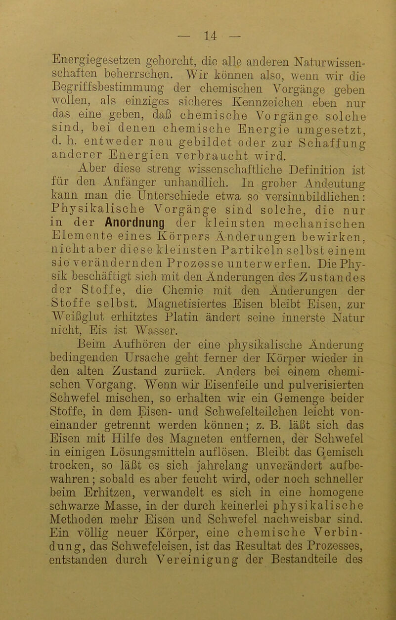 Energiegesetzen gehorcht, die alle anderen Naturwissen- schaften beherrschen. Wir können also, wenn wir die Begriffsbestimmung der chemischen Vorgänge gehen wollen, als einziges sicheres Kennzeichen eben nur das eine gehen, daß chemische Vorgänge solche sind, bei denen chemische Energie umgesetzt, d. h. entweder neu gebildet oder zur Schaffung anderer Energien verbraucht wird. Aber diese streng wissenschaftliche Definition ist für den Anfänger unhandlich. In grober Andeutung kann man die Unterschiede etwa so versinnbildlichen: Physikalische Vorgänge sind solche, die nur in der Anordnung der kleinsten mechanischen Elemente eines Körpers Änderungen bewirken, nicht aber diese kleinsten Partikeln selbst einem sie V erändern den Prozesse unterwerfen. Die Phy- sik beschäftigt sich mit den Änderungen des Zustandes der Stoffe, die Chemie mit den Änderungen der Stoffe selbst. Magnetisiertes Eisen bleibt Eisen, zur Weißglut erhitztes Platin ändert seine innerste Natur nicht, Eis ist Wasser. Beim Aufhören der eine physikalische Änderung bedingenden Ursache geht ferner der Körper wieder in den alten Zustand zurück. Anders bei einem chemi- schen Vorgang. Wenn wir Eisenfeile und pulverisierten Schwefel mischen, so erhalten wir ein Gemenge beider Stoffe, in dem Eisen- und Schwefelteilchen leicht von- einander getrennt werden können; z. B. läßt sich das Eisen mit Hilfe des Magneten entfernen, der Schwefel in einigen Lösungsmitteln auflösen. Bleibt das Gemisch trocken, so läßt es sich jahrelang unverändert anfbe- wahren; sobald es aber feucht wird, oder noch schneller beim Erhitzen, verwandelt es sich in eine homogene schwarze Masse, in der durch keinerlei physikalische Methoden mehr Eisen und Schwefel naclnveisbar sind. Ein völlig neuer Körper, eine chemische Verbin- dung, das Schwefeleisen, ist das Eesultat des Prozesses, entstanden durch Vereinigung der Bestandteile des