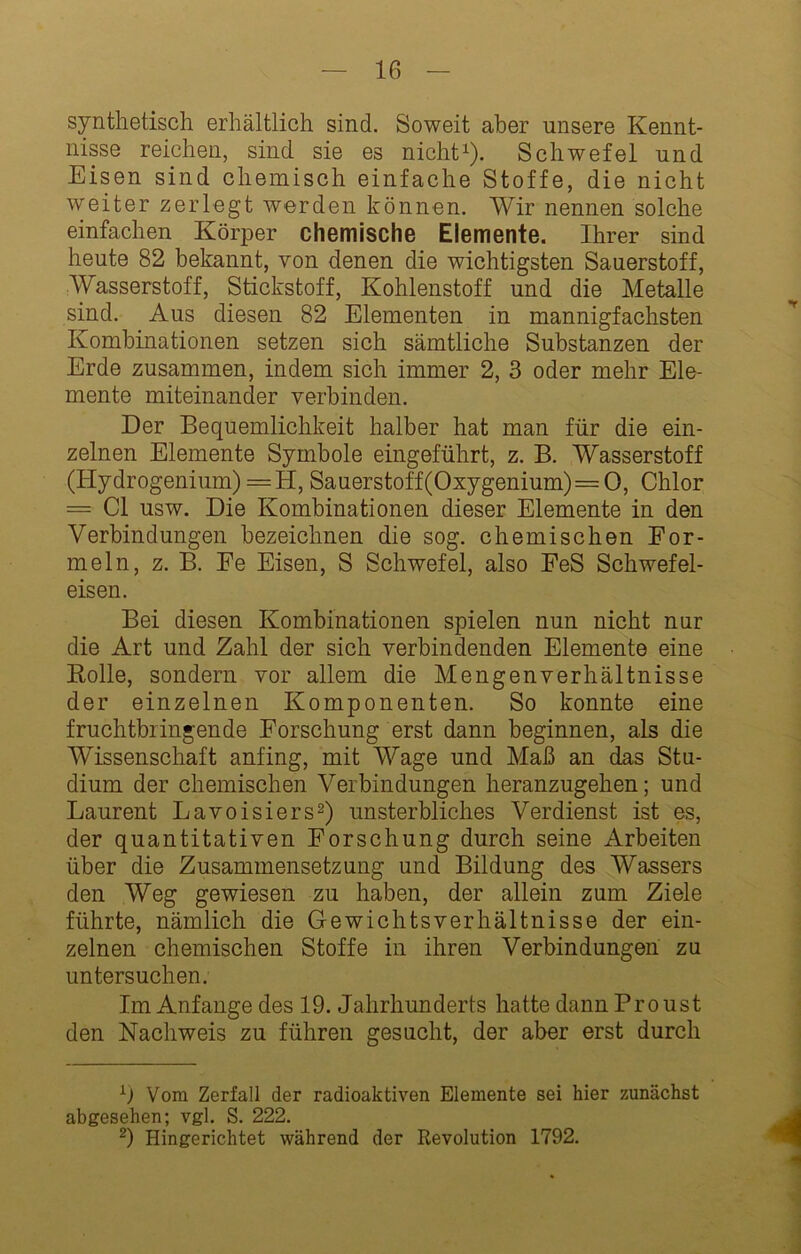 synthetisch erhältlich sind. Soweit aber unsere Kennt- nisse reichen, sind sie es nicht^). Schwefel und Eisen sind chemisch einfache Stoffe, die nicht weiter zerlegt werden können. Wir nennen solche einfachen Körper chemische Elemente. Ihrer sind heute 82 bekannt, von denen die wichtigsten Sauerstoff, Wasserstoff, Stickstoff, Kohlenstoff und die Metalle sind. Aus diesen 82 Elementen in mannigfachsten Kombinationen setzen sich sämtliche Substanzen der Erde zusammen, indem sich immer 2, 3 oder mehr Ele- mente miteinander verbinden. Der Bequemlichkeit halber hat man für die ein- zelnen Elemente Symbole eingeführt, z. B. Wasserstoff (Hydrogenium) = H, Sauerstoff(Oxygenium)=0, Chlor = CI usw. Die Kombinationen dieser Elemente in den Verbindungen bezeichnen die sog. chemischen For- meln, z. B. Fe Eisen, S Schwefel, also FeS Schwefel- eisen. Bei diesen Kombinationen spielen nun nicht nur die Art und Zahl der sich verbindenden Elemente eine Rolle, sondern vor allem die Mengenverhältnisse der einzelnen Komponenten. So konnte eine fruchtbringende Forschung erst dann beginnen, als die Wissenschaft anfing, mit Wage und Maß an das Stu- dium der chemischen Verbindungen heranzugehen; und Laurent Lavoisiers^) unsterbliches Verdienst ist es, der quantitativen Forschung durch seine Arbeiten über die Zusammensetzung und Bildung des Wassers den Weg gewiesen zu haben, der allein zum Ziele führte, nämlich die Gewichtsverhältnisse der ein- zelnen chemischen Stoffe in ihren Verbindungen zu untersuchen. Im Anfänge des 19. Jahrhunderts hatte dann Proust den Nachweis zu führen gesucht, der aber erst durch •‘■j Vom Zerfall der radioaktiven Elemente sei hier zunächst abgesehen; vgl. S. 222. Hingerichtet während der Revolution 1792.
