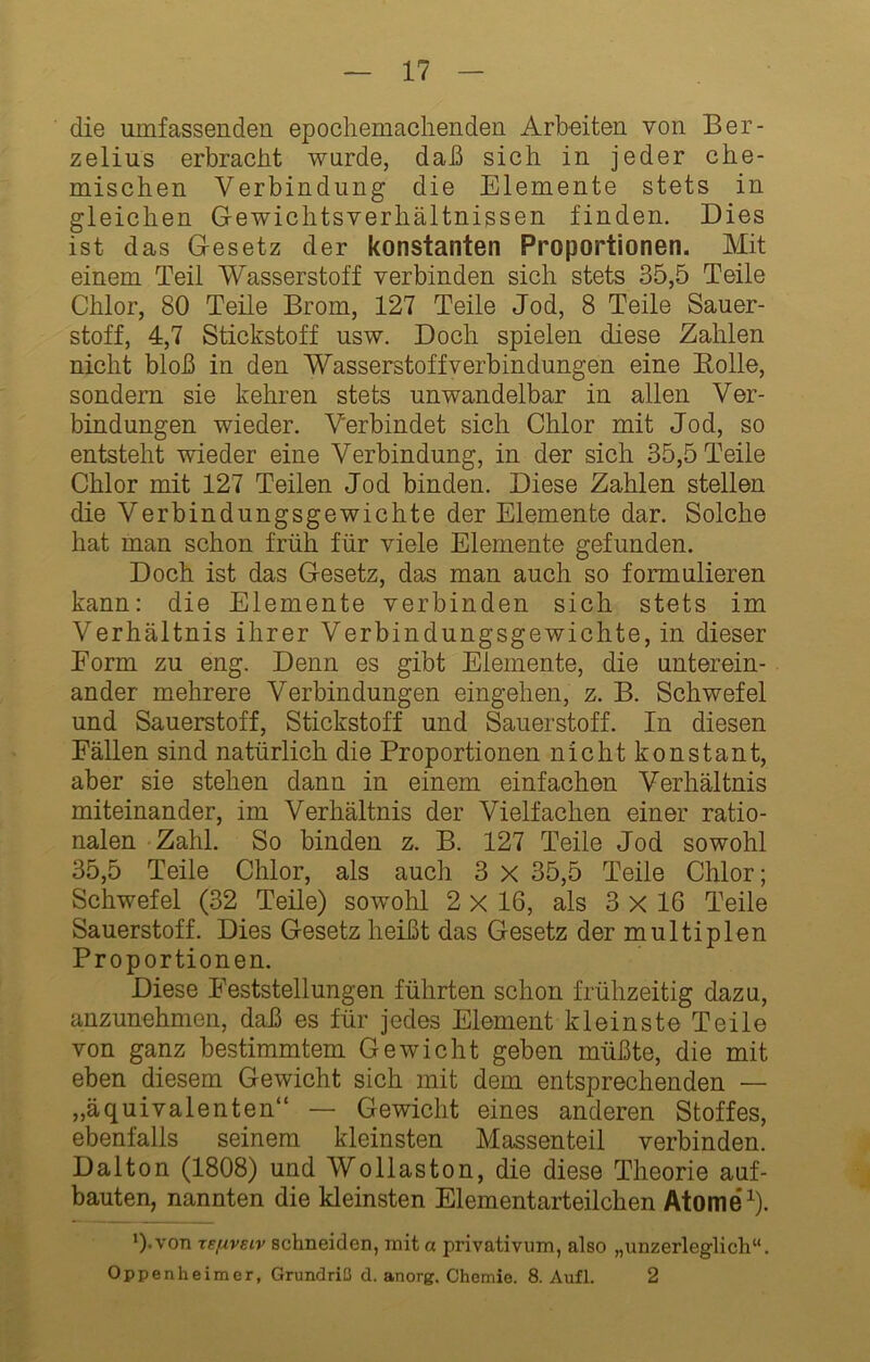 die umfassenden epochemaclienden Arbeiten von Ber- zelius erbracht wurde, daß sich in jeder che- mischen Verbindung die Elemente stets in gleichen Gewichtsverhältnissen finden. Dies ist das Gesetz der konstanten Proportionen. Mit einem Teil Wasserstoff verbinden sich stets 35,5 Teile Chlor, 80 Teile Brom, 127 Teile Jod, 8 Teile Sauer- stoff, 4,7 Stickstoff usw. Doch spielen diese Zahlen nicht bloß in den Wasserstoff Verbindungen eine Bolle, sondern sie kehren stets unwandelbar in allen Ver- bindungen wieder. Verbindet sich Chlor mit Jod, so entsteht wieder eine Verbindung, in der sich 35,5 Teile Chlor mit 127 Teilen Jod binden. Diese Zahlen stellen die Verbindungsgewichte der Elemente dar. Solche hat man schon früh für viele Elemente gefunden. Doch ist das Gesetz, das man auch so formulieren kann: die Elemente verbinden sich stets im Verhältnis ihrer Verbindungsgewichte, in dieser Eorm zu eng. Denn es gibt Elemente, die unterein- ander mehrere Verbindungen eingehen, z. B. Schwefel und Sauerstoff, Stickstoff und Sauerstoff. In diesen Fällen sind natürlich die Proportionen nicht konstant, aber sie stehen dann in einem einfachen Verhältnis miteinander, im Verhältnis der Vielfachen einer ratio- nalen Zahl. So binden z. B. 127 Teile Jod sowohl 35,5 Teile Chlor, als auch 3 X 35,5 Teile Chlor; Schwefel (32 Teile) sowohl 2 x 16, als 3 X 16 Teile Sauerstoff. Dies Gesetz heißt das Gesetz der multiplen Proportionen. Diese Feststellungen führten schon frühzeitig dazu, anzunehmen, daß es für jedes Element kleinste Teile von ganz bestimmtem Gewicht geben müßte, die mit eben diesem Gewicht sich mit dem entsprechenden — „äquivalenten“ — Gewicht eines anderen Stoffes, ebenfalls seinem kleinsten Massenteil verbinden. Dalton (1808) und Wollaston, die diese Theorie auf- bauten, nannten die kleinsten Elementarteilchen Atome ^). q.von TE/xveiv schneiden, mit a privativum, also „unzerleglich“. Oppenheimer, Grundriß d. anorg. Chemie. 8. Aufl. 2