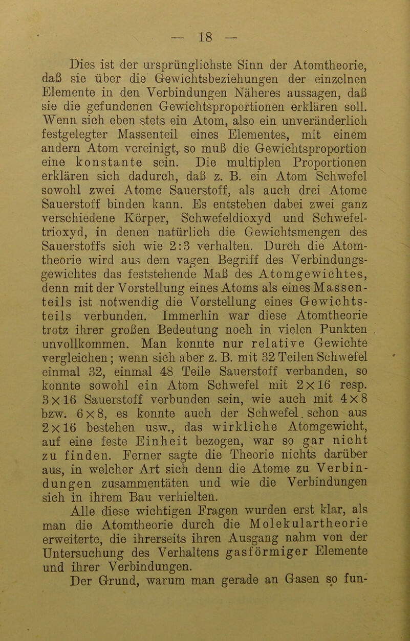 Dies ist der ursprünglichste Sinn der Atomtheorie, daß sie über die Gewichtsbeziehungen der einzelnen Elemente in den Verbindungen Näheres aussagen, daß sie die gefundenen Gewichtsproportionen erklären soll. Wenn sich eben stets ein Atom, also ein unveränderlich festgelegter Massenteil eines Elementes, mit einem andern Atom vereinigt, so muß die Gewichtsproportion eine konstante sein. Die multiplen Proportionen erklären sich dadurch, daß z. B. ein Atom Schwefel sowohl zwei Atome Sauerstoff, als auch drei Atome Sauerstoff binden kann. Es entstehen dabei zwei ganz verschiedene Körper, Schwefeldioxyd und Schwefel- trioxyd, in denen natürlich die Gewichtsmengen des Sauerstoffs sich wie 2:.ß verhalten. Durch die Atom- theorie wird aus dem vagen Begriff des Verbindungs- gewichtes das feststehende Maß des Atomgewichtes, denn mit der Vorstellung eines Atoms als eines Massen- teil s ist notwendig die Vorstellung eines Gewichts- teils verbunden. Immerhin war diese Atomtheorie trotz ihrer großen Bedeutung noch in vielen Punkten unvollkommen. Man konnte nur relative Gewichte vergleichen; wenn sich aber z. B. mit 32 Teilen Schwefel einmal 32, einmal 48 Teile Sauerstoff verbanden, so konnte sowohl ein Atom Schwefel mit 2x16 resp. 3x16 Sauerstoff verbunden sein, wie auch mit 4x8 bzw. 6x8, es konnte auch der Schwefel. schon aus 2x16 bestehen usw., das wirkliche Atomgewicht, auf eine feste Einheit bezogen, war so gar nicht zu finden. Ferner sagte die Theorie nichts darüber aus, in welcher Art sich denn die Atome zu Verbin- dungen zusammentäten und wie die Verbindungen sich in ihrem Bau verhielten. Alle diese wichtigen Fragen wurden erst klar, als man die Atomtheorie durch die Molekülartheorie erweiterte, die ihrerseits ihren Ausgang nahm von der Untersuchung des Verhaltens gasförmiger Elemente und ihrer Verbindungen. Der Grund, warum man gerade an Gasen so fun-