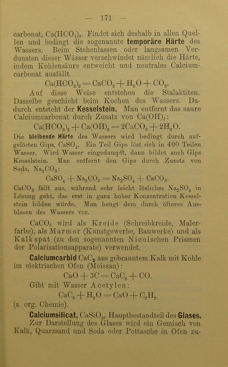 Carbonat, Ca(HC03)2. Findet sich deshalb in allen Quel- len und bedingt die sogenannte temporäre Härte des Wassers. Beim Stehenlassen oder langsamen Ver- dunsten dieser Wässer verschwindet nämlich die Härte, indem Kohlensäure entweicht und neutrales Calcium- carbonat ausfällt. Ca(HC03)2 = OaCOg + + CO^. Auf diese Weise entstehen die Stalaktiten. Dasselbe geschieht beim Kochen des Wassers. Da- diu’ch entsteht der Kesselstein. Man entfernt das saure Calciumcarbonat durch Zusatz von Ca(OH)2: Ca(HC03)2 + Ca(OH).2 = 2CaC03 + 2H2O. Die bleibende Härte des Wassers wird bedingt durch auf- gelösten Gips, CaSO^. Ein Teil Gips löst sich in 400 Teilen Wasser. Wird AVasser eingedampft, daun bildet auch Gips Kesselstein. Man entfernt den Gips durch Zusatz von Soda, Na^COa: CaSO^ + NagCOg = NagSO^ + CaCOg. CaCOg fällt aus, während sehr leicht lösliches NaoSO^ in Lösung geht, das erst in ganz hoher Konzentration Kessel- stein bilden würde. Man beugt dem durch öfteres Aus- blasen des AVassers vor. CaCOg wird als Kreide (Scfmeibkreide, Maler- farbe), als Marmor (Kunstgewerbe, Bauwerke) und als Kalkspat (zu den sogenannten Nico Ischen Prismen der Polarisationsapparate) verwendet. Calciumcarbid CaC2 aus gebranntem Kalk mit Kohle im elektrischen Ofen (Aloissan): CaO + 3C = CaC^ + CO. Gibt mit Wasser Acetylen: CaC^ + H2O = CaO -f C^H^ (s. org. Chemie). Calciumsilicat, CaSiOg, Hauptbestandteil des Glases. Zur Darstellung des Glases wird ein Gemisch von Kalk, Quarzsand und Soda oder Pottasche in Ofen zu-