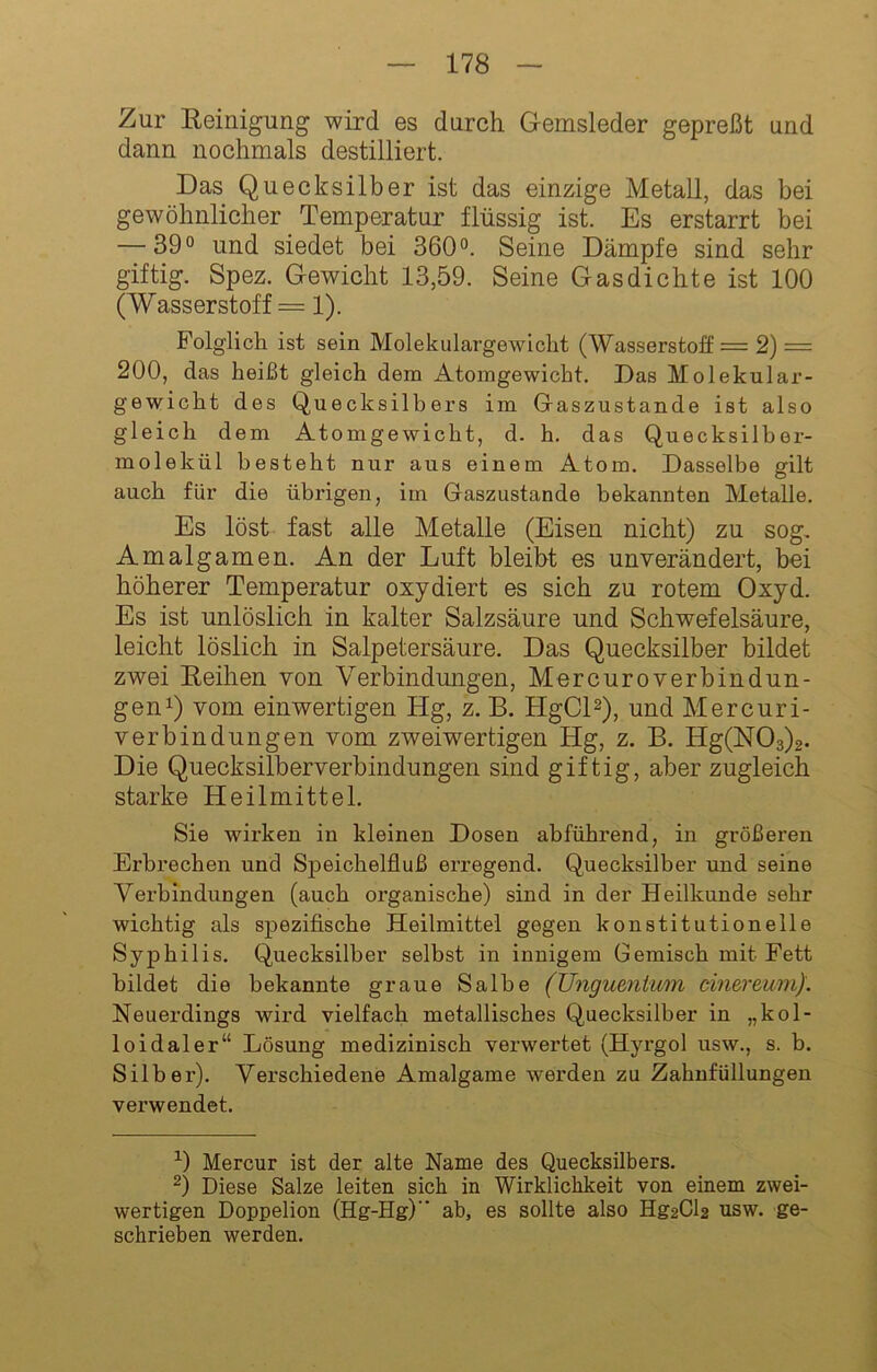 Zur Reinigung wird es durch Gemsleder gepreßt und dann nochmals destilliert. Das Quecksilber ist das einzige Metall, das bei gewöhnlicher Temperatur flüssig ist. Es erstarrt bei — 39° und siedet bei 360°. Seine Dämpfe sind sehr giftig. Spez. Gewicht 13,59. Seine Gasdichte ist 100 (Wasserstoff = 1). Folglich ist sein Molekulargewicht (Wasserstoff = 2) = 200, das heißt gleich dem Atomgewicht. Das Molekular- gewicht des Quecksilbers im Gaszustande ist also gleich dem Atomgewicht, d. h. das Quecksilber- molekül besteht nur aus einem Atom. Dasselbe gilt auch für die übrigen, im Gaszustande bekannten Metalle. Es löst fast alle Metalle (Eisen nicht) zu sog, Amalgamen. An der Luft bleibt es unverändert, bei höherer Temperatur oxydiert es sich zu rotem Oxyd. Es ist unlöslich in kalter Salzsäure und Schwefelsäure, leicht löslich in Salpetersäure. Das Quecksilber bildet zwei Reihen von Verbindungen, Mercuroverbindun- genQ vom einwertigen Hg, z, B. HgCD), und Mercuri- verbindungen vom zweiwertigen Hg, z. B. Hg(N03)2. Die Quecksilberverbindungen sind giftig, aber zugleich starke Heilmittel. Sie wirken in kleinen Dosen abführend, in größeren Erbrechen und Speichelfluß erregend. Quecksilber und seine Verbindungen (auch organische) sind in der Heilkunde sehr wichtig als spezifische Heilmittel gegen konstitutionelle Syphilis. Quecksilber selbst in innigem Gemisch mit Fett bildet die bekannte graue Salbe (Ungumiwm cinereum). Neuerdings wird vielfach metallisches Quecksilber in „kol- loidaler“ Lösung medizinisch verwertet (Hyrgol usw., s. b. Silber). Verschiedene Amalgame werden zu Zahnfüllungen verwendet. 0 Mercur ist der alte Name des Quecksilbers. ^) Diese Salze leiten sich in Wirklichkeit von einem zwei- wertigen Doppelion (Hg-Hg)” ab, es sollte also Hg2Cl2 usw. ge- schrieben werden.