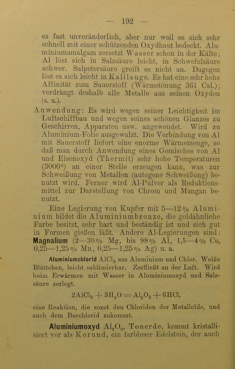 es fast unveränderlich, aber nur weil es sich sehr schnell mit einer schützenden Oxydhaut bedeckt. Alu- nimiumamalgam zersetzt Wasser schon in der Kälte; Al löst sich in Salzsäure leicht, in Schwefelsäure schwer. Salpetersäure greift es nicht an. Dagegen löst es sich leicht in Kalilauge. Es hat eine sehr hohe Affinität zum Sauerstoff (Wärmetönung 361 Cal.); verdrängt deshalb alle Metalle aus seinen Oxyden (s. u.). Anwendung: Es wird* wegen seiner Leichtigkeit im Luftschiffbau und wegen seines schönen Glanzes zu Geschirren, Apparaten usw. angewendet. Wird zu Aluminium-Folie ausgewalzt. Die Verbindung von Al mit Sauerstoff liefert eine enorme Wärmemenge, so daß man durch Anwendung eines Gemisches von Al und Eisenoxyd (Thermit) sehr hohe Temperaturen (3000 0) an einer Stelle erzeugen kann, was zur Schweißung von Metallen (autogene Schweißung) be- nutzt wird. Ferner wird Al-Pulver als Eeduktions- mittel zur Darstellung von Chrom und Mangan be- nutzt. Eine Legierung von Kupfer mit 5—12o/o Alumi- nium bildet die Aluminiumbronze, die goldähnliche Farbe besitzt, sehr hart und beständig ist und sich gut in Formen gießen läßt. Andere Al-Legierungen sind: Magnalium (2—30o/o Mg, bis 98o/o Al, 1,5—4o/o Cu, 0,25—1,25o/o Mn, 0,25—1,25o/o Ag) u. a. Aluminiumchlorid A1C13 aus Aluminium und Chlor. Weiße Blättchen, leicht sublimierbar. Zerfließt an der Luft. Wird beim Erwärmen mit Wasser in Aluminiumoxyd und Salz- säure zerlegt. 2AICI3 -f SH^O = AI2O3 + 6HC1, eine Beaktion, die sonst den Chloriden der Metalloide, und auch dem Borchlorid zukommt. Aiuminiumoxyd AI2O3, Tonerde, kommt kristalli- siert vor als Korund, ein farbloser Edelstein, der auch