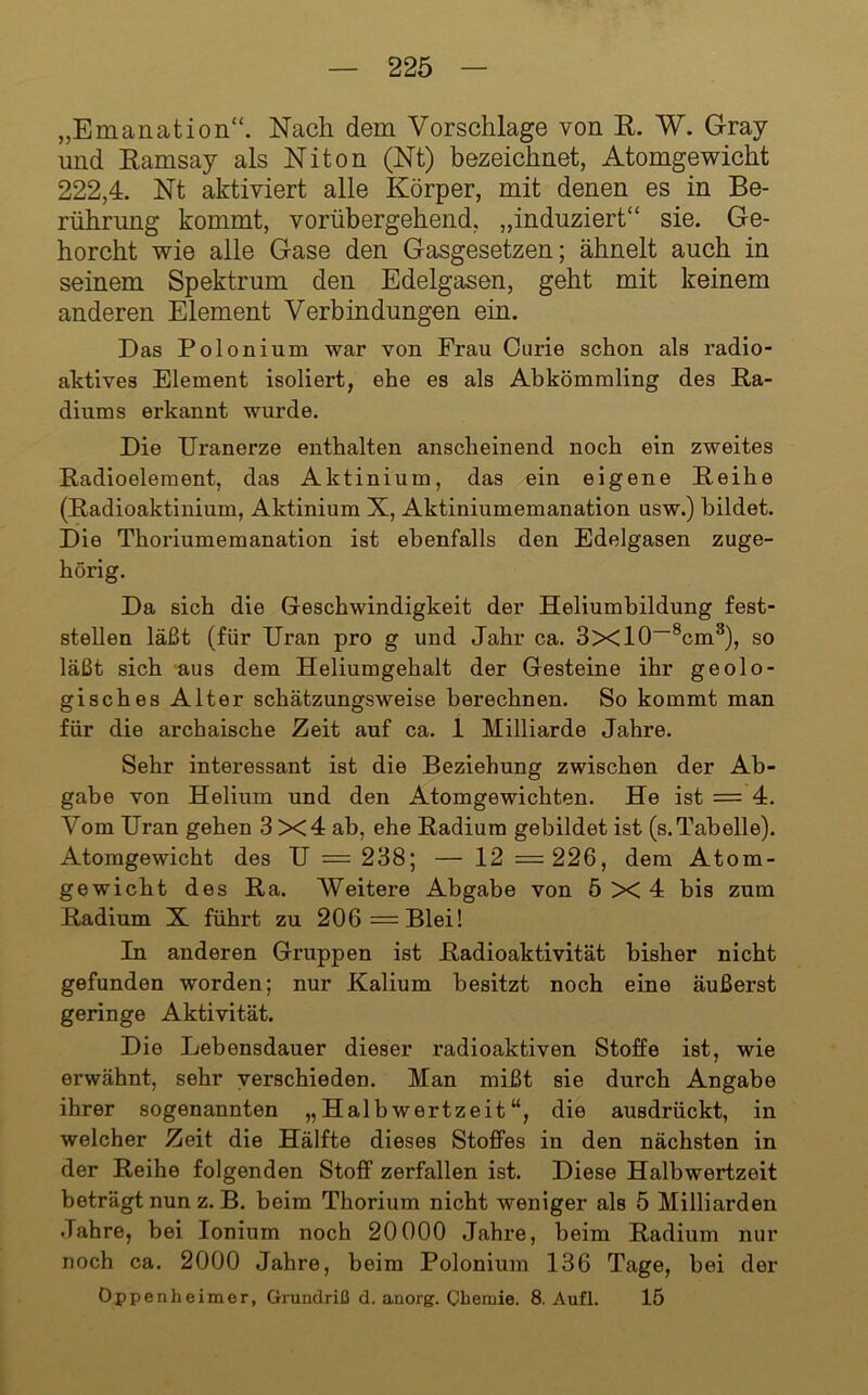 „Emanation“. Nach dem Vorschläge von R. W. Gray und Ramsay als Niton (Nt) bezeichnet, Atomgewicht 222,4. Nt aktiviert alle Körper, mit denen es in Be- rührung kommt, vorübergehend, „induziert“ sie. Ge- horcht wie alle Gase den Gasgesetzen; ähnelt auch in seinem Spektrum den Edelgasen, geht mit keinem anderen Element Verbindungen ein. Das Polonium war von Frau Curie schon als radio- aktives Element isoliert, ehe es als Abkömmling des Ra- diums erkannt wurde. Die Uranerze eaithalten anscheinend noch ein zweites Radioelement, das Aktinium, das ein eigene Reihe (Radioaktinium, Aktinium X, Aktiniumemanation usw.) bildet. Die Thoriumemanation ist ebenfalls den Edelgasen zuge- hörig. Da sich die Geschwindigkeit der Heliumbildung fest- stellen läßt (für Uran pro g und Jahr ca. 3xl0~®cm^), so läßt sich aus dem Heliumgehalt der Gesteine ihr geolo- gisches Alter schätzungsweise berechnen. So kommt man für die archaische Zeit auf ca. 1 Milliarde Jahre. Sehr interessant ist die Beziehung zwischen der Ab- gabe von Helium und den Atomgewichten. He ist = 4. Vom Uran gehen 3 X4 ab, ehe Radium gebildet ist (s.Tabelle). Atomgewicht des U = 238; — 12 =226, dem Atom- gewicht des Ra. Weitere Abgabe von 5x4 bis zum Radium X führt zu 206= Blei! In anderen Gruppen ist Radioaktivität bisher nicht gefunden worden; nur Kalium besitzt noch eine äußerst geringe Aktivität. Die Lebensdauer dieser radioaktiven Stoffe ist, wie erwähnt, sehr verschieden. Man mißt sie durch Angabe ihrer sogenannten „Halbwertzeit“, die ausdrückt, in welcher Zeit die Hälfte dieses Stoffes in den nächsten in der Reihe folgenden Stoff zerfallen ist. Diese Halbwertzeit beträgt nun z. B. beim Thorium nicht weniger als 5 Milliarden Jahre, bei lonium noch 20000 Jahre, beim Radium nur noch ca. 2000 Jahre, beim Polonium 136 Tage, bei der Oppenheimer, Gnindriß d. anorg. Chemie. 8. Aufl. 15