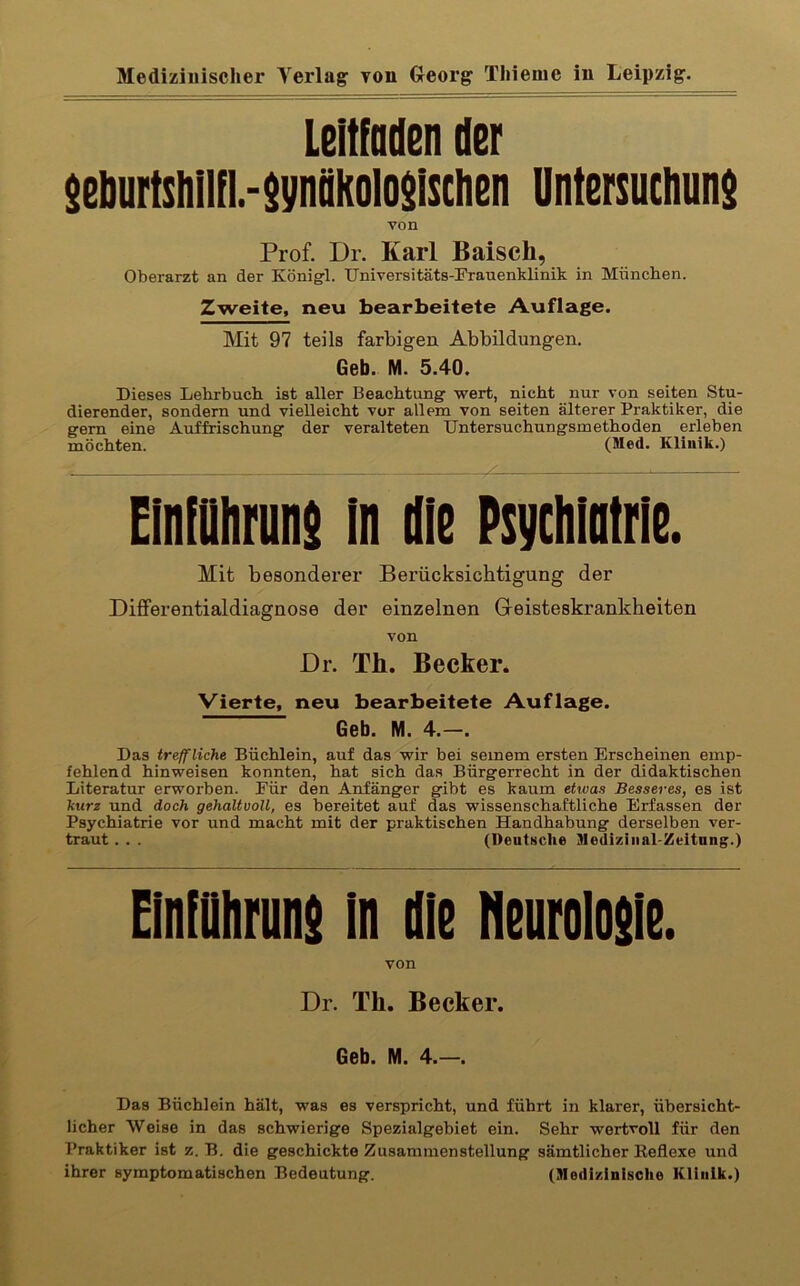 Leitfaden der $eburtsiiIin.-$ynäkoio$isclien Untersuchuns von Prof. Dr. Karl Baisch, Oberarzt an der Königfl. Universitäts-Frauenklinik in München. Zweite, neu bearbeitete Auflage. Mit 97 teils farbigen Abbildungen. Geb. M. 5.40. Dieses Lehrbuch ist aller Beachtung wert, nicht nur von seiten Stu- dierender, sondern und vielleicht vor allem von seiten älterer Praktiker, die gern eine Auffrischung der veralteten Untersuchungsmethoden erleben möchten. (Med. Klinik.) Einiaiifiins m Ile Psychiotrie. Mit besonderer Berücksichtigung der Differentialdiagnose der einzelnen Geisteskrankheiten von Dr. Th. Becker. Vierte, neu bearbeitete Auflage. Geb. M. 4.—. Das treffliche Büchlein, auf das wir bei seinem ersten Erscheinen emp- fehlend hinweisen konnten, hat sich das Bürgerrecht in der didaktischen Literatur erworben. Für den Anfänger gibt es kaum etwas Besseres, es ist kurz und doch gehaltvoll, es bereitet auf das wissenschaftliche Erfassen der Psychiatrie vor und macht mit der praktischen Handhabung derselben ver- traut . . . (Deutsche Mediziiial-Zeitnng.) EinlDhruiii in me neunlosie. von Dr. Th. Becker. Geb. M. 4.—. Das Bächlein hält, was es verspricht, und führt in klarer, übersicht- licher Weise in das schwierige Spezialgebiet ein. Sehr wertvoll für den Praktiker ist z. B. die geschickte Zusammenstellung sämtlicher Eeflexe und ihrer symptomatischen Bedeutung. (Medizinische Klinik.)
