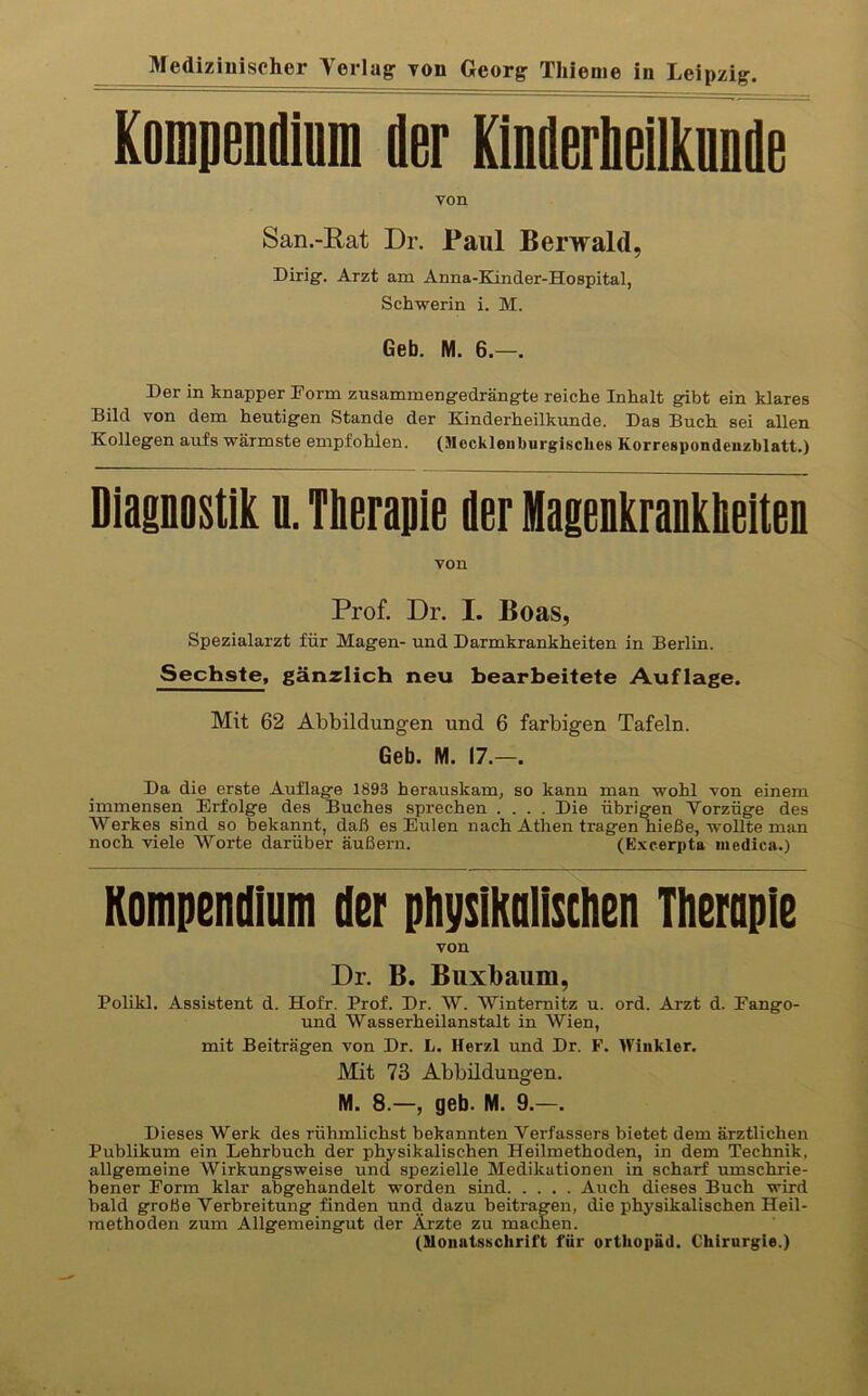 Kompemln der Kinderhelnnde von San.-Eat Dr. Paul Berwald, Dirig'. Arzt am Anna-Kinder-Hospital, Schwerin i. M. Geb. M. 6.—. Der in knapper Form zusammengedrängte reiche Inhalt gibt ein klares Bild von dem heutigen Stande der Kinderheilkunde. Das Buch sei allen Kollegen aufs wärmste empfohlen. (Mockleiiburgisclies Korrespondeuzblatt.) Diagnostik u. Tlieraiiie der Magenkrankheiten von Prof. Dr. I. Boas, Spezialarzt für Magen- und Darmkrankheiten in Berlin. Sechste, gänzlich neu bearbeitete Auflage. Mit 62 Abbildungen und 6 farbigen Tafeln. Geb. M. 17.—. Da die erste Auflage 1893 herauskam, so kann man wohl von einem immensen Erfolge des Buches sprechen .... Die übrigen Vorzüge des Werkes sind so bekannt, daß es Eulen nach Athen tragen hieße, wollte man noch viele Worte darüber äußern. (Excerpta medica.) Kompendium der physikalischen Therapie von Dr. B. Buxbaum, Polikl. Assistent d. Hofr. Prof. Dr. W. Wintemitz u. ord. Arzt d. Fango- und Wasserheilanstalt in Wien, mit Beiträgen von Dr. L. Herzl und Dr. F. Winkler. Mit 73 Abbildungen. M. 8.—, geb. M. 9.—. Dieses Werk des rühmlichst bekannten Verfassers bietet dem ärztlichen Publikum ein Lehrbuch der physikalischen Heilmethoden, in dem Technik, allgemeine Wirkungsweise und spezielle Medikationen in scharf umschrie- bener Form klar abgehandelt worden sind Auch dieses Buch wird bald große Verbreitung finden und dazu beitragen, die physikalischen Heil- methoden zum Allgemeingut der Ärzte zu machen. (Monatsschrift für orthopäd. Chirurgie.)