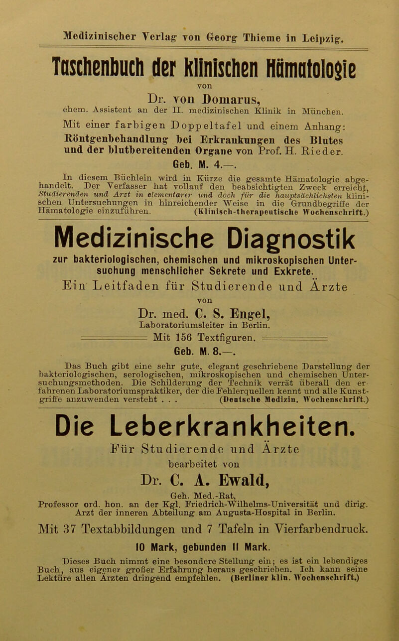 » M^izinischer Verlag- Ton Georg: Tliieme in Leipzig. Taschenbuch der klinischen Hümatolosie von Dr. Yon Bomarus, ehern. Assistent an der II. medizinischen Klinik in München. Mit einer farbigen Doppeltafel und einem Anhang; Röntgenbehandlung bei Erkrankungen des Blutes und der blutbereitenden Organe von Prof. H. Rieder. Geb. M. 4.—. In diesem Büchlein wird in Kürze die g:esamte Hämatologie abge- handelt. Der Verfasser hat vollauf den beabsichtigten Zweck erreicht, Studierenden und Arzt in elementarer und doch für die hauptsächlichsten klini- schen Untersuchungen in hinreichender Weise in die Grundbegriffe der Hämatologie einzuführen. (Kliiiisch-therapeiitisclie Wochenschrift.) Medizinische Diagnostik zur bakteriologischen, chemischen und mikroskopischen Unter- suchung menschlicher Sekrete und Exkrete. Ein Leitfaden für Studierende und Arzte von Dr. med. C. S. Eng^el, Laboratoriumsleiter in Berlin. — Mit 156 Textfiguren. —. ;  .. . — Geb. M. 8.—. Das Buch gibt eine sehr gute, elegant geschriebene Darstellung der bakteriologischen, serologischen, mikroskopischen und chemischen Unter- suchungsmethoden. Die Schilderung der Technik verrät überall den er fahrenen Lahoratoriumspraktiker, der die Fehlerquellen kennt und alle Kunst- griffe anzuwenden versteht . . . (Deatsche Mediziu. Wochenschrift.) Die Leberkrankheiten. Für Studierende und Ärzte bearbeitet von Dr. C. A. Ewald, Geh. Med.-Bat, Professor ord. hon. an der Kgl. Friedrich-Wilhelms-Universität und dirig. Arzt der inneren Abteilung am Augusta-Hospital in Berlin. Mit 37 Textabbildungen und 7 Tafeln in Vierfarbendruck. 10 Mark, gebunden II Mark. Dieses Buch nimmt eine besondere Stellung ein; es ist ein lebendiges Buch, aus eigener großer Erfahrung heraus geschrieben. Ich kann seine Lektüre allen Ärzten dringend empfehlen. (Berliner klin. IVochenschrift.)
