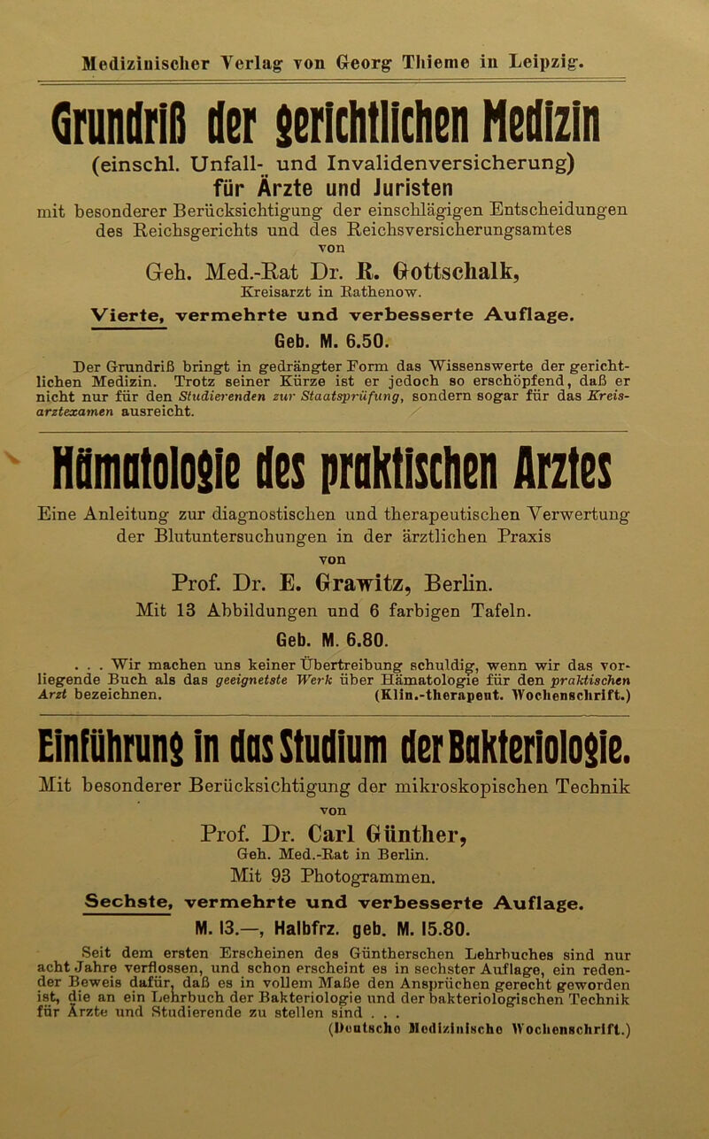 Grundriß der serlchtliclien Medizin (einschl. Unfall- und Invalidenversicherung) für Ärzte und Juristen mit besonderer Berücksichtigung der einschlägigen Entscheidungen des Reichsgerichts und des Reichsversicherungsamtes von Geh. Med.-Eat Dr. E. Gottschalk, Kreisarzt in Eathenow. Vierte, vermehrte und verbesserte Auflage. Geb. M. 6.50. Der Grundriß bringft in gedrängfter Form das Wissenswerte der g-ericht- lichen Medizin. Trotz seiner Kürze ist er jedoch so erschöpfend, daß er nicht nur für den Studiet-enden zw Staatsprüfung, sondern sogar für das Kreis- arztexamen ausreicht. / HMolosie des praktischen Arztes Eine Anleitung zur diagnostischen und therapeutischen Verwertung der Blutuntersuchungen in der ärztlichen Praxis von Prof. Dr. E. Orawitz, Berhn. Mit 13 Abbildungen und 6 farbigen Tafeln. Geb. M. 6.80. . . . Wir machen uns keiner Ühertreihung schuldig, wenn wir das vor- liegende Buch als das geeignetste Werk über Hämatologie für den praktischen Arzt bezeichnen. (Klin.-therapent. Wochenschrift.) Einfflhrun$ in dos Studium derBuKteriolo$ie. Mit besonderer Berücksichtigung der mikroskopischen Technik von Prof. Dr. Carl Günther, Geh. Med.-Eat in Berlin. Mit 93 Photogrammen. Sechste, vermehrte und verbesserte Auflage. M. 13.—, Halbfrz. geb. M. 15.80. Seit dem ersten Erscheinen des Güntherschen Lehrbuches sind nur acht Jahre verflossen, und schon erscheint es in sechster Auf tage, ein reden- der Beweis dafür, daß es in vollem Maße den Ansprüchen gerecht geworden ist, die an ein Lehrbuch der Bakteriologie und der bakteriologischen Technik für Ärzte und Studierende zu stellen sind . . . (Deutsche SIodi/.iiiiHcho Wochenschrift.)
