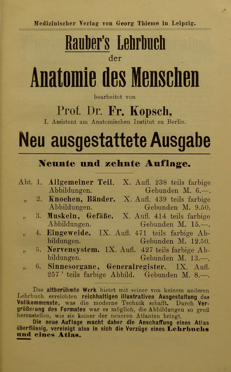 Raplier’s LeMuch der Anatomie des Henschen bearbeitet von Prof. Dr. Fr. Kopsch, I. Assistent am Anatomischen Institut zu Berlin. Neu ausgestattete Ausgabe IVeunte und zehnte Anflage. Abt. 1. Allgemeiner Teil. X. Aufl. 238 teils farbige Abbildungen. Gebunden M. 6.—. „ 2. Knochen, Bänder. X. Aufl. 439 teils farbige Abbildungen. Gebunden M. 9.50. ,, 3. Muskeln, Glefäße. X. Aufl. 414 teils farbige Abbildungen. Gebunden M. 15.—. ,, 4. Eingeweide. IX. Aufl. 471 teils farbige Ab- bildungen. Gebunden M. 12.50. „ 5. NerrensyStern. IX. Aufl. 427 teils farbige Ab- bildungen. Gebunden M. 13.—. „ 6. Sinnesorgane, Generalreglster. IX. Aufl. 257 ' teils farbige Abbild. Gebunden M. 8.—. Das altberühmte Werk bietet mit seiner von keinem anderen Lehrbuch erreichten reichhaltigen illustrativen Ausgestaltung das Vollkommenste, was die moderne Technik schafft. Durch Ver- größerung des Formates war es möglich, die Abbildungen so groß herzustellen, wie sie keiner der neueren Atlanten bringt. Die neue Auflage macht daher die Anschaffung eines Atlas überflüssig, vereinigt also in sich die Vorzüge eines Lchrbiiclis and eine» Atlas.