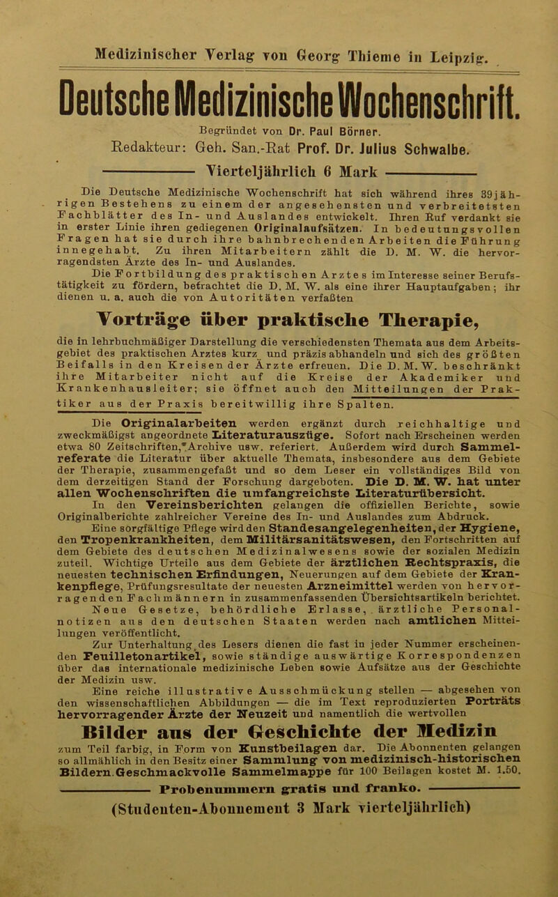 Deutsche Medizinische Wochenschrift. Begründet von Dr. Paul Börner. Redakteur: Geh. San.-Rat Prof. Dr. Julius Schwalbe. Vierteljährlich 6 Mark Die Deutsche Medizinische Wochenschrift hat sich während ihres 39jäh- rigen Bestehens zu einem der angesehensten und verbreitetsten Dachblätter des In- und Auslandes entwickelt, Ihren Kuf verdankt sie in erster Linie ihren gediegenen Originalanfsätzen. In bedeutungsvollen Fragen hat sie durch ihre bahnbrechenden Arbeiten dieFührung innegehabt. Zu ihren Mitarbeitern zählt die D. M. W. die hervor- ragendsten Ärzte des In- und Auslandes. Die Fortbildung des praktischen Arztes im Interesse seiner Berufs- tätigkeit zu fördern, betrachtet die D. M. W. als eine ihrer Hauptaufgaben; ihr dienen u. a. auch die von Autoritäten verfaßten Vorträge über praktische Therapie, die in lehrbuchmäßiger Darstellung die verschiedensten Themata aus dem Arbeits- gebiet des praktischen Arztes kurz und präzis abhandeln und sich des größten Beifalls in den Kreisender Ärzte erfreuen. Die D. M. W. beschränkt ihre Mitarbeiter nicht auf die Kreise der Akademiker und Kr anke nh au s 1 ei t er; sie öffnet auch den Mitteilungen der Prak- tiker aus der Praxis bereitwillig ihre Spalten. Die Origfinalarbeiten werden ergänzt durch reichhaltige und zweckmäßigst angeordnete Iiiteraturauszüg'e. Sofort nach Erscheinen werden etwa 80 Zeitschriften,TArcbive usw. referiert. Außerdem wird durch Sammel- referate die Literatur über aktuelle Themata, insbesondere aus dem Gebiete der Therapie, zusammengefaßt und so dem Leser ein vollständiges Bild von dem derzeitigen Stand der Forschung dargeboten. Die D. M. W. Kat unter allen WocKenscliriften die umfangreichste Iiiteraturtibersicht. In den Vereinsherichten gelangen die offiziellen Berichte, sowie Originalbericbte zahlreicher Vereine des In- und Auslandes zum Abdruck. Eine sorgfältige Pflege wird den Standesang'eleg'enheiten, der Hygiene, den Tropenkrankheiten, dem Militärsanitätswesen, den Fortschritten auf dem Gebiete des deutschen Medizinalwesens sowie der sozialen Medizin zuteil. Wichtige Urteile aus dem Gebiete der ärztlichen Rechtspraxis, die neuesten technischen Erfindungen, Neuerungen auf dem Gebiete der Eran- kenpfiege, Prüfungsresnltate der neuesten Arzneimittel werden von hervor- ragenden Fachmännern in zusammenfassenden Übersichtsartikeln berichtet. Neue Gesetze, behördliche Er 1 as se, . är z tli ch e Personal- notizen aus den deutschen Staaten werden nach amtlichen Mittei- lungen veröffentlicht. Zur Unterhaltung.des Lesers dienen die fast in jeder Nummer erscheinen- den Feuilletonartikel, sowie ständige auswärtige Korrespondenzen über das internationale medizinische Leben sowie Aufsätze aus der Geschichte der Medizin usw. Eine reiche illustrative Ausschmückung stellen — abgesehen von den wissenschaftlichen Abbildungen — die im Text reproduzierten Porträts hervorragender Ärzte der Heuzeit und namentlich die wertvollen Bilder ans der Oesehiehte der Medizin zum Teil farbig, in Form von Eunstheilagen dar. Die Abonnenten gelangen so allmählich in den Besitz einer Sammlung von medizinisch-historischen Bildern.Geschmackvolle Sammelmappe für 100 Beilagen kostet M. 1.50. Probenammern grratis und franko. (Studeiiteu-Alioiiiieiiieut 3 Mark vierteljährllcli)