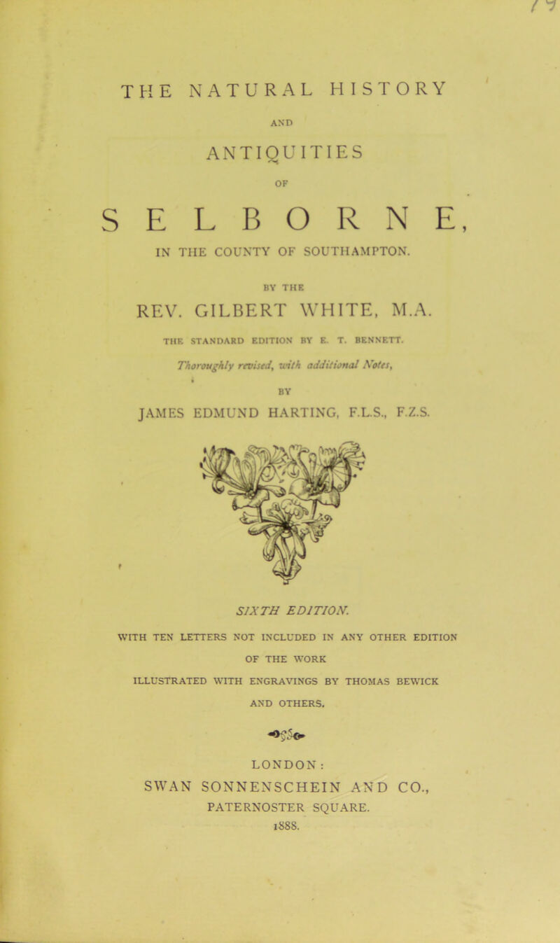 ! 7 AND ANTIQUITIES OF SELBORNE, IN THE COUNTY OF SOUTHAMPTON. BY THE REV. GILBERT WHITE, M.A. THE STANDARD EDITION BY E. T. BENNETT. Thoroughly revised, ■with additional Notes, BY JAMES EDMUND HARTING, F.L.S., F.Z.S. SIXTH EDITION. WITH TEN LETTERS NOT INCLUDED IN ANY OTHER EDITION OF THE WORK ILLUSTRATED WITH ENGRAVINGS BY THOMAS BEWICK AND OTHERS. LONDON: SWAN SONNENSCHEIN AND CO., PATERNOSTER SQUARE. 188S.