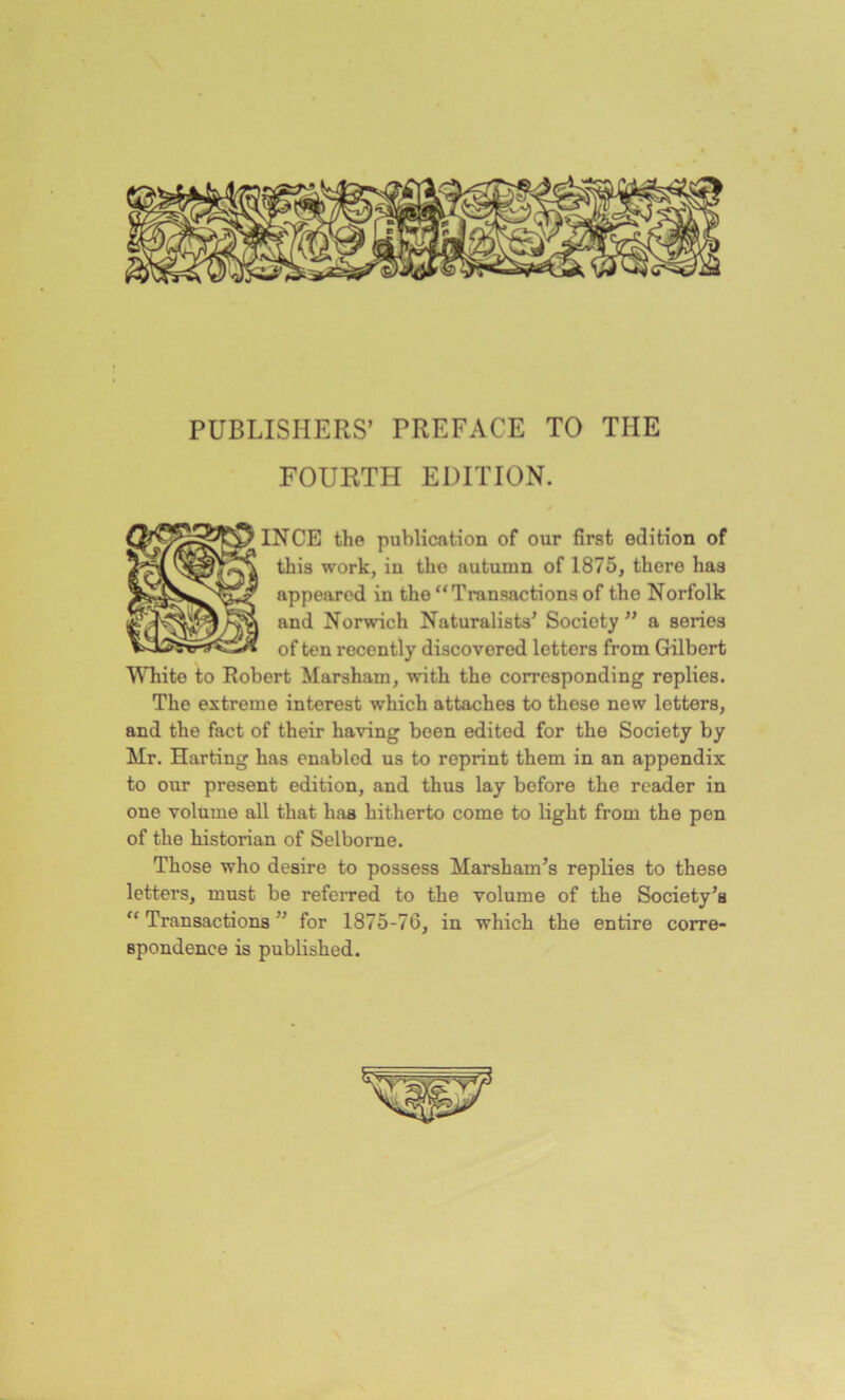 PUBLISHERS’ PREFACE TO THE FOURTH EDITION. INCE the publication of our first edition of this work, in the autumn of 1875, there has appeared in the “Transactions of the Norfolk and Norwich Naturalists' Society '' a series of ten recently discovered letters from Gilbert White to Robert Marsham, with the corresponding replies. The extreme interest which attaches to these new letters, and the fact of their having been edited for the Society by Mr. Harting has enabled us to reprint them in an appendix to our present edition, and thus lay before the reader in one volume all that has hitherto come to light from the pen of the historian of Selborne. Those who desire to possess Marsham’s replies to these letters, must be referred to the volume of the Society's “ Transactions ' for 1875-76, in which the entire corre- spondence is published.