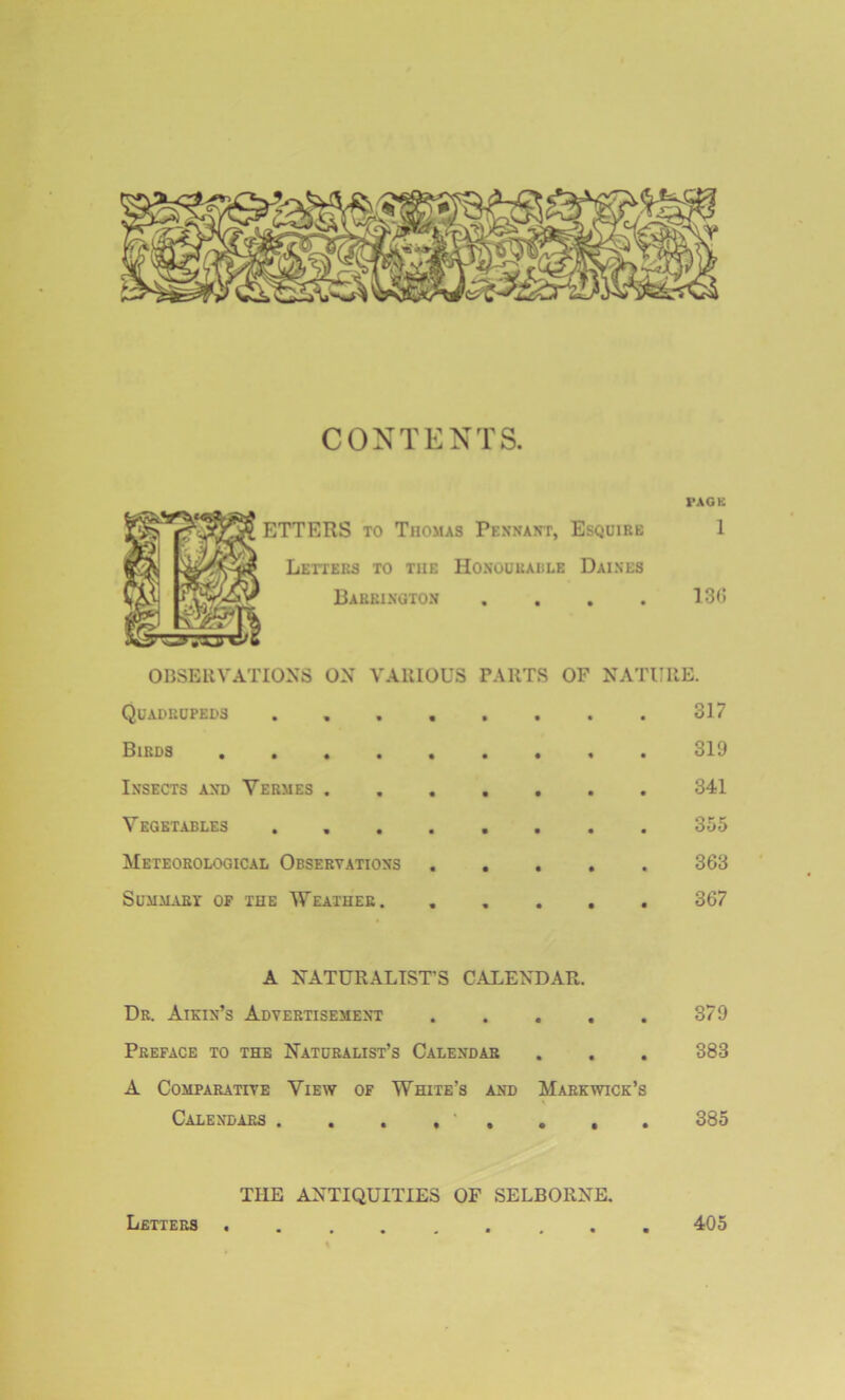 CONTENTS. PAGE ETTERS to Thomas Pennant, Esquire 1 Letters to the Honouradle Daines Barrington .... 136 OBSERVATIONS ON VARIOUS PARTS OF NATURE. Quadrupeds . , . . . . . . 317 Birds 319 Insects and Vermes 341 Vegetables . 355 Meteorological Observations ..... 363 Summary op the Weather. ..... 367 A NATURALIST’S CALENDAR. Dr. Aikin’s Advertisement 379 Preface to the Naturalist’s Calendar . . . 383 A Comparative View of White’s and Markwick’s Calendars . . . , ' , . . . 385 THE ANTIQUITIES OF SELBORXE. Letters 405