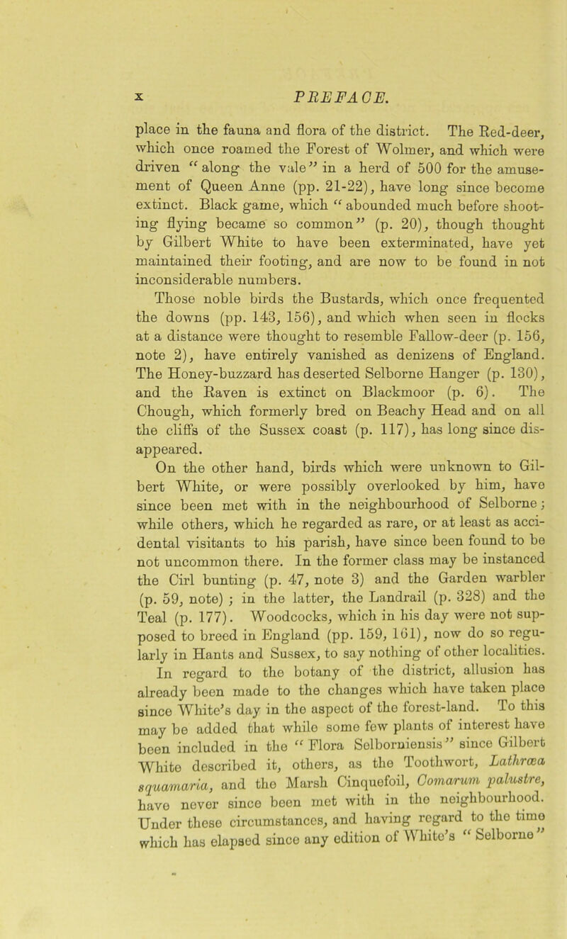 place in the fauna and flora of the district. The Red-deer, which once roamed the Forest of Wolmer, and which were driven “ along the vale” in a herd of 500 for the amuse- ment of Queen Anne (pp. 21-22), have long since become extinct. Black game, which “ abounded much before shoot- ing flying became so common” (p. 20), though thought by Gilbert White to have been exterminated, have yet maintained their footing, and are now to be found in not inconsiderable numbers. Those noble birds the Bustards, which once frequented the downs (pp. 143, 156), and which when seen in flocks at a distance were thought to resemble Fallow-deer (p. 156, note 2), have entirely vanished as denizens of England. The Honey-buzzard has deserted Selborne Hanger (p. 130), and the Raven is extinct on Blackmoor (p. 6). The Chough, which formerly bred on Beachy Head and on all the cliffs of the Sussex coast (p. 117), has long since dis- appeared. On the other hand, birds which were unknown to Gil- bert White, or were possibly overlooked by him, have since been met with in the neighbourhood of Selborne; while others, which he regarded as rare, or at least as acci- dental visitants to his parish, have since been found to be not uncommon there. In the former class may be instanced the Cirl bunting (p. 47, note 3) and the Garden warbler (p. 59, note) ; in the latter, the Landrail (p. 328) and the Teal (p. 177). Woodcocks, which in his day were not sup- posed to breed in England (pp. 159, 161), now do so regu- larly in Hants and Sussex, to say nothing of other localities. In regard to the botany of the district, allusion has already been made to the changes which have taken place since White’s day in the aspect of the forest-land. To this may be added that while some few plants of interest have been included in the “ Flora Selborniensis ” since Gilbert White described it, others, as the Toothwort, Lathrcea squamaria, and the Marsh Cinquefoil, Comarum palustre, have never since been met with in tho neighbourhood. Under these circumstances, and having regard to the time which has elapsed since any edition of White’s “ Selborne ”