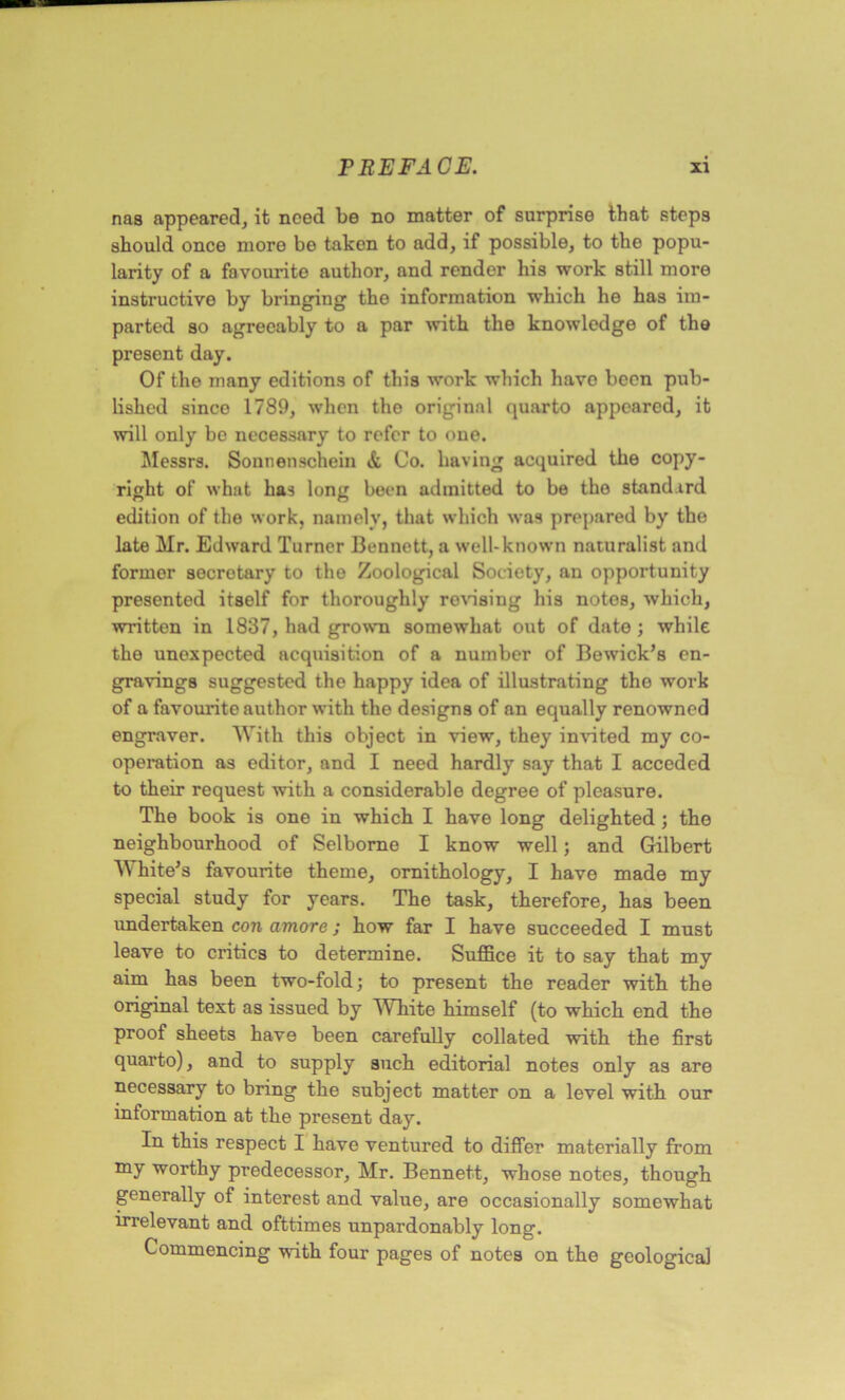 nas appeared, it need be no matter of surprise that steps should once more be taken to add, if possible, to the popu- larity of a favourite author, and render his work still more instructive by bringing the information which he has im- parted so agreeably to a par with the knowledge of the present day. Of the many editions of this work which have been pub- lished sinco 1789, when the original quarto appeared, it will only bo necessary to refer to one. Messrs. Sonnenschein & Co. having acquired the copy- right of what has long been admitted to be the standard edition of the work, namely, that which was prepared by the late Mr. Edward Turner Bennett, a well-known naturalist and former secretary to the Zoological Society, an opportunity presented itself for thoroughly revising his notes, which, written in 1837, had grown somewhat out of date; while the unexpected acquisition of a number of Bewick’s en- gravings suggested the happy idea of illustrating the work of a favourite author with the designs of an equally renowned engraver. With this object in view, they invited my co- operation as editor, and I need hardly say that I acceded to their request with a considerable degree of pleasure. The book is one in which I have long delighted j the neighbourhood of Selborne I know well; and Gilbert White’s favourite theme, ornithology, I have made my special study for years. The task, therefore, has been undertaken con amove; how far I have succeeded I must leave to critics to determine. Suffice it to say that my aim has been two-fold; to present the reader with the original text as issued by White himself (to which end the proof sheets have been carefully collated with the first quarto), and to supply such editorial notes only as are necessary to bring the subject matter on a level with our information at the present day. In this respect I have ventured to differ materially from my worthy predecessor, Mr. Bennett, whose notes, though generally of interest and value, are occasionally somewhat irrelevant and ofttimes unpardonably long. Commencing with four pages of notes on the geological
