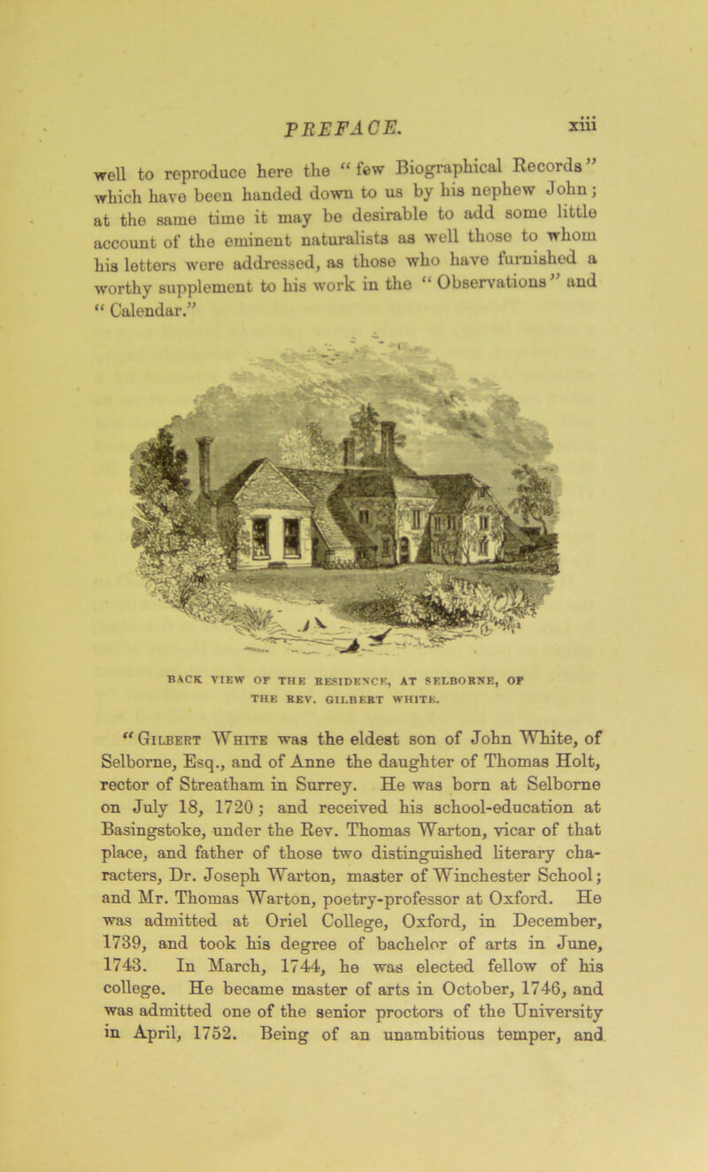 well to reproduce here the “ lew Biographical Records which have been handed down to us by his nephew John; at the same time it may be desirable to add some little account of the eminent naturalists as well those to whom his letters were addressed, as those who have furnished a worthy supplement to his work in the “ Observations and “ Calendar.” BACK VIEW or THE RESIDENCE, AT SELBOBKE, OF THE REV. GILBERT WHITE. “Gilbert White was the eldest son of John White, of Selborne, Esq., and of Anne the daughter of Thomas Holt, rector of Streatham in Surrey. He was born at Selborne on July 18, 1720; and received his school-education at Basingstoke, under the Rev. Thomas Warton, vicar of that place, and father of those two distinguished literary cha- racters, Dr. Joseph Warton, master of Winchester School; and Mr. Thomas Warton, poetry-professor at Oxford. He was admitted at Oriel College, Oxford, in December, 1739, and took his degree of bachelor of arts in June, 1743. In March, 1744, he was elected fellow of his college. He became master of arts in October, 1746, and was admitted one of the senior proctors of the University in April, 1752. Being of an unambitious temper, and