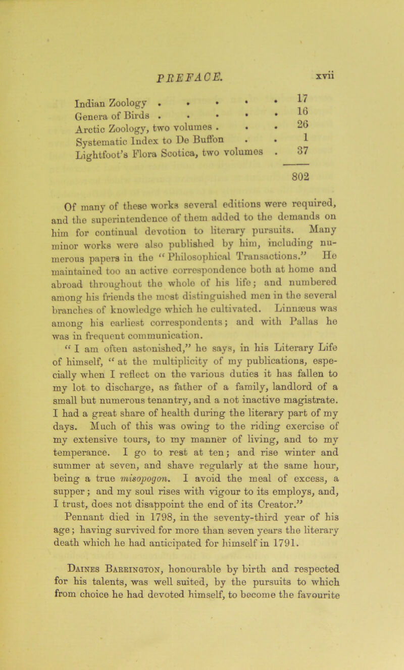 Indian Zoology Genera of Birds . • • • Arctic Zoology, two volumes ... 20 Systematic Index to De Button . . Lightfoot’s Flora Scotica, two volumes . 37 802 Of many of these works several editions were required, and the superintendence of them added to the demands on him for continual devotion to literary pursuits. Many minor works were also published by him, including nu- merous papers in the “ Philosophical Transactions.” Ho maintained too an activo correspondence both at home and abroad throughout the whole of his life; and numbered among his friends the most distinguished men in the several branches of knowledge which he cultivated. Linnasus was among his earliest correspondents; and with Pallas he was in frequent communication. “ I am often astonished,” he says, in his Literary Life of himself, “ at the multiplicity of my publications, espe- cially when I reflect on the various duties it has fallen to my lot to discharge, as father of a family, landlord of a small but numerous tenantry, and a not inactive magistrate. I had a great share of health during the literary part of my days. Much of this was owing to the riding exercise of my extensive tours, to my manner of living, and to my temperance. I go to rest at ten; and rise winter and summer at seven, and shave regularly at the same hour, being a true misopogon. I avoid the meal of excess, a supper; and my soul rises with vigour to its employs, and, I trust, does not disappoint the end of its Creator.” Pennant died in 1798, in the seventy-third year of his age; having survived for more than seven years the literary death which he had anticipated for himself in 1791. Daines Barrington, honourable by birth and respected for his talents, was well suited, by the pursuits to which from choice he had devoted himself, to become the favourite