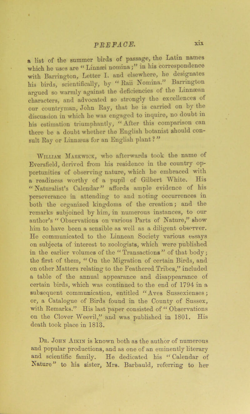 I PREFACE. 3ox a list of the summer birds of passage, tho Latin names which he uses are “ Linnrei nominaj” in his correspondence with Barrington, Letter I. and elsewhere, he designates his birds, scientifically, by “ Raii Nomina. Barrington argued so warmly against the deficiencies ot tho Linnmau characters, and advocated so strongly tho excellences ot our countryman, John Ray, that he is carried on b\ the discussion in which he was engaged to inquire, no doubt in his estimation triumphantly, “ After this comparison can there be a doubt whether the English botanist should con- sult Ray or Linnmus for an English plant ? ” William Markwick, who afterwards took the namo of Eversfield, derived from his residence in the country op- portunities of observing nature, which he embraced with a readiness worthy of a pupil of Gilbert White. His “Naturalist's Calendar” affords ample evidence of his perseverance in attending to and noting occurrences in both the organized kingdoms of the creation; and the remarks subjoined by him, in numerous instances, to our author’s “ Observations on various Parts of Nature,” show him to have been a sensible as well as a diligent obsewer. He communicated to the Linnean Society various essays on subjects of interest to zoologists, which were published in the earlier volumes of the “ Transactions ” of that body ; the first of them, “ On the Migration of certain Birds, and on other Matters relating to the Feathered Tribes,” included a table of the annual appearance and disappearance of certain birds, which was continued to the end of 1794 in a subsequent communication, entitled “ Aves Sussexienses; or, a Catalogue of Birds found in the County of Sussex, with Remarks.” His last paper consisted of “ Observations on the Clover Weevil,” and was published in 1801. His death took place in 1813. Dr. John Aikin is known both as the author of numerous and popular productions, and as one of an eminently literary and scientific family. He dedicated his “ Calendar of Nature” to his sister, Mrs. Barbauld, referring to her
