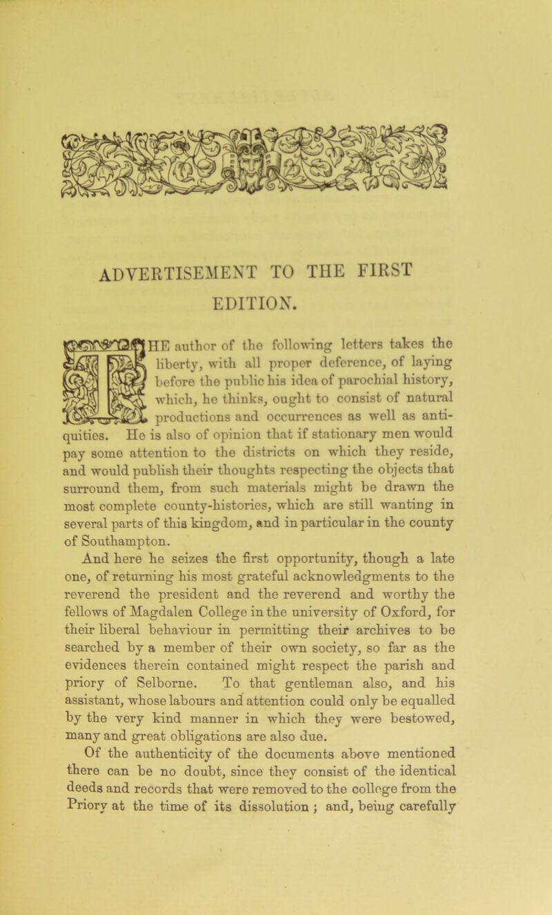 “ -T' . ADVERTISEMENT TO THE FIRST EDITION. IE author of the following letters takes the liberty, with all proper deference, of laying before the public his idea of parochial history, which, he thinks, ought to consist of natural productions and occurrences as well as anti- quities. Ho is also of opinion that if stationary men would pay some attention to the districts on which they reside, and would publish their thoughts respecting the objects that surround them, from such materials might be drawn the most complete county-histories, which are still wanting in several parts of this kingdom, and in particular in the county of Southampton. And here he seizes the first opportunity, though a late one, of returning his most grateful acknowledgments to the reverend the president and the reverend and worthy the fellows of Magdalen College in the university of Oxford, for their liberal behaviour in permitting their archives to be searched by a member of their own society, so far as the evidences therein contained might respect the parish and priory of Selborne. To that gentleman also, and his assistant, whose labours and attention could only be equalled by the very kind manner in which they were bestowed, many and great obligations are also due. Of the authenticity of the documents above mentioned there can be no doubt, since they consist of the identical deeds and records that were removed to the college from the Priory at the time of its dissolution ; and, being carefully