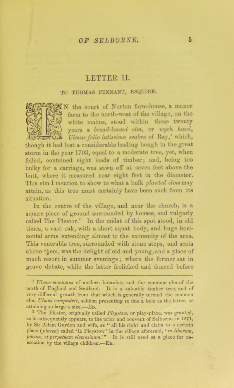 LETTER II. TO TIIOMAS PENNANT, ESQUIRE. N tho court of Norton farm-house, a manor farm to the north-west of the village, on tho white malms, stood within these twenty years a broad-leaved elm, or tvyeh hazel, Ulvius folio latissimo scabro of Ilay,1 2 which, though it had lost a cousidorablo leading bough in the great storm in tho year 1703, equal to a moderate tree, yet, when felled, contained eight loads of timber; and, being too bulky for a carriage, was sawn off at seven feet above the butt, whero it measured near eight feet in tho diameter. This elm I mention to show to what a bulk planted elms may attain, as this tree must certainly have been such from its situation. In the centre of the village, and near the church, is a square piece of ground surrounded by houses, and vulgarly called The Plestor.J In the midst of this spot stood, in old times, a vast oak, with a short squat body, and huge hori- zontal arms extending almost to the extremity of the area. This venerable tree, surrounded with stone steps, and seats above t^ern, was the delight of old and young, and a place of much resort in summer evenings; where the former sat in grave debate, while the latter frolicked and danced before 1 Ulmus montanus of modern botanists, and the common elm of the north of England and Scotland. It is a valuable timber tree, and of very different growth from that which is generally termed the common elm, Ulmus campestris, seldom presenting so fine a bole as the latter, or attaining so large a size.—Ed. 2 The Plestor, originally called Pleystow, or play-place, was granted, as it subsequently appears, to the prior and convent of Selborne, in 1271, by Sir Adam Gurdon and wife, as “ all his right and claim to a certain place (placed) called ‘la Pleystow’ in the village aforesaid, ‘ in liberam, puram, et perpetuam elemosinam.' ” It is still used as a place for re- creation by the village children.—Ed.