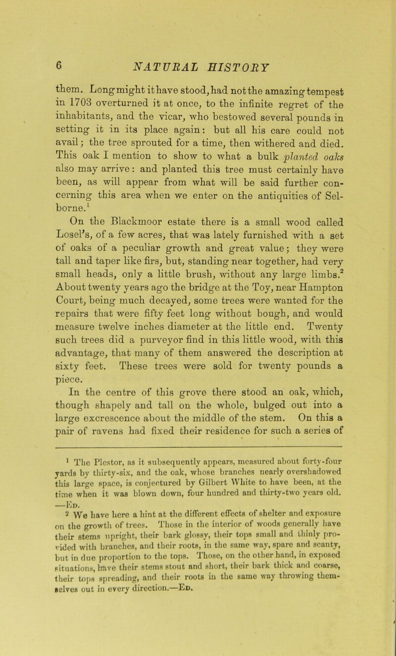 them. Longmiglitithave stood, had not the amazing tempest in 1703 overtuzmed it at once, to the infinite regret of the inhabitants, and the vicar, who bestowed several pounds in setting it in its place again: but all his care could not avail; the tree sprouted for a time, then withered and died. This oak I mention to show to what a bulk planted oaks also may arrive: and planted this tree must certainly have been, as will appear from what will be said further con- cerning this area when we enter on the antiquities of Sel- borne.1 On the Blackmoor estate there is a small wood called LoseFs, of a few acres, that was lately furnished with a set of oaks of a peculiar growth and great value; they were tall and taper like firs, but, standing near together, had very small heads, only a little brush, without any large limbs.2 About twenty years ago the bridge at the Toy, near Hampton Court, being much decayed, some trees were wanted for the repairs that were fifty feet long without bough, and would measure twelve inches diameter at the little end. Twenty such trees did a purveyor find in this little wood, with this advantage, that many of them answered the description at sixty feet. These trees were sold for twenty pounds a piece. In the centre of this grove there stood an oak, which, though shapely and tall on the whole, bulged out into a large excrescence about the middle of the stem. On this a pair of ravens had fixed their residence for such a series of 1 The Plcstor, as it subsequently appears, measured about forty-four yards by thirty-six, and the oak, whose branches nearly overshadowed this large space, is conjectured by Gilbert White to have been, at the time when it was blown down, four hundred and thirty-two years old. —Ed. 2 We have here a hint at the different effects of shelter and exposure on the growth of trees. Those in the interior of woods generally have their stems upright, their bark glossy, their tops small and thinly pro- vided with branches, and their roots, in the same way, spare and scanty, but in due proportion to the tops. Those, on the other hand, in exposed situations, have their stems stout and short, their bark thick and coarse, their tops spreading, and their roots in the same way throwing them- selves out in every direction.—Ed.