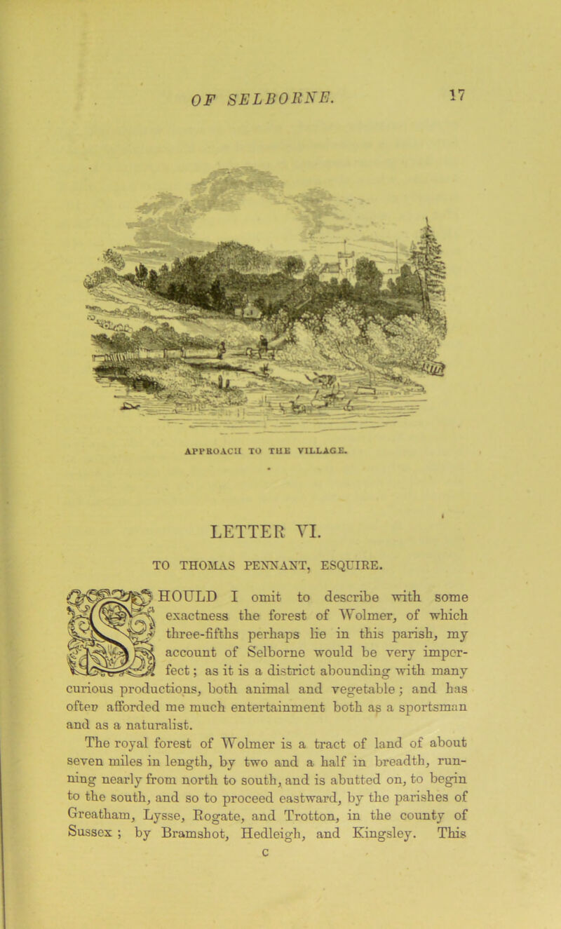 API*ROACH TO TUt VILLAGE. l LETTER VI. TO THOMAS PENNANT, ESQUIRE. HOULD I omit to describe with some exactness the forest of Wolmer, of -which three-fifths perhaps lie in this parish, ray account of Selborne would be very imper- fect ; as it is a district abounding with many curious productions, both animal and vegetable; and has Ioftec afforded me much entertainment both as a sportsman and as a naturalist. The royal forest of Wolmer is a tract of land of about seven miles in length, by two and a half in breadth, run- ning nearly from north to south, and is abutted on, to begin to the south, and so to proceed eastward, by the parishes of Greatham, Lysse, Rogate, and Trotton, in the county of Sussex ; by Bramshot, Hedleigh, and Kingsley. This c