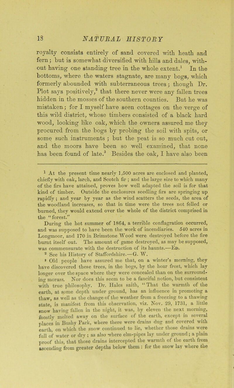 royalty consists entirely of sand covered witli heath and fern; but is somewhat diversified with hills and dales, with- out having one standing tree in the whole extent.1 In the bottoms, where the waters stagnate, are many bogs, which formerly abounded with subterraneous trees ; though Dr. Plot says positively,2 that there never were any fallen trees hidden in the mosses of the southern counties. But he was mistaken; for I myself have seen cottages on the verge of this wild district, whose timbers consisted of a black hard wood, looking like oak, which the owners assured me they procured from the bogs by probing the soil with spits, or some such instruments ; but the peat is so much cut out, and the moors have been so well examined, that none has been found of late.3 Besides the oak, I have also been 1 At the present time nearly 1,500 acres are enclosed and planted, chiefly with oak, larch, and Scotch fir ; and the large size to which many of the firs have attained, proves how well adapted the soil is for that kind of timber. Outside the enclosures seedling firs are springing up rapidly ; and year by year as the wind scatters the seeds, the area of the woodland increases, so that in time were the trees not felled or burned, they would extend over the whole of the district comprised in the “forest.” During the hot summer of 1864, a terrible conflagration occurred, and was supposed to have been the work of incendiaries. 540 acres in Longmoor, and 170 in Brimstone Wood were destroyed before the fire burnt itself out. The amount of game destroyed, as may be supposed, was commensurate with the destruction of its haunts.—Ed. 2 See his History of Staffordshire.—G. W. 3 Old people have assured me that, on a winter’s morning, they have discovered these trees, in the bogs, by the hoar frost, which lay longer over the space where they were concealed than on the surround- in morass. Nor does this seem to be a fanciful notion, but consistent with true philosophy. Dr. Hales saitli, “ That the warmth of the earth, at some depth under ground, has an influence in promoting a thaw, as well as the change of the weather from a freezing to a thawing state, is manifest from this observation, viz. Nov. 29, 1731, a little snow having fallen in the night, it was, by eleven the next morning, mostly melted away on the surface of the earth, except in several places in Bushy Park, where there were drains dug and covered with earth, on which the snow continued to lie, whether those drains were full of water or dry ; as also where elm-pipes lay under ground; a plain proof this, that those drains intercepted the warmth of the earth from ascending from greater depths below them : for the snow lay where the