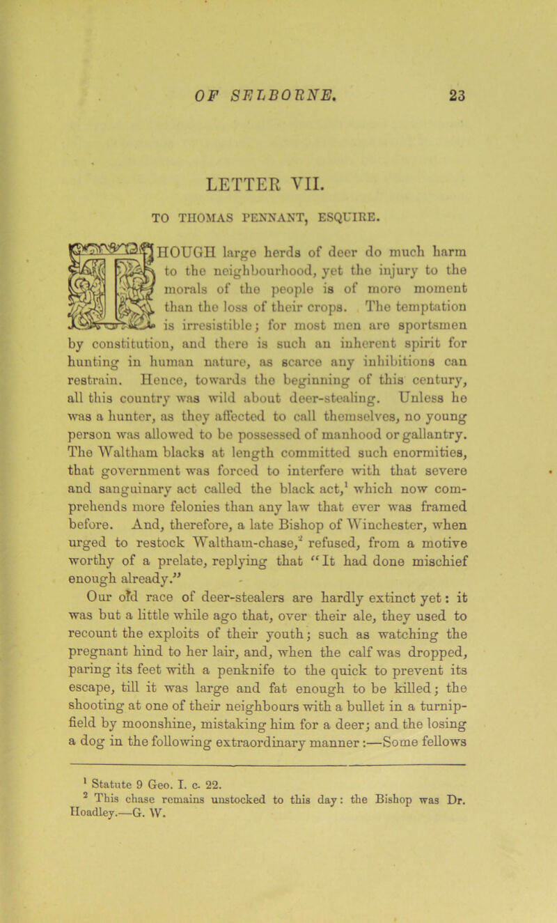 LETTER VII. TO THOMAS PENNANT, ESQUIRE. HOUGH large herds of deer do much harm to the neighbourhood, yet the injury to the morals of the people is of moro moment than tho loss of their crops. The temptation is irresistible; for most men are sportsmen by constitution, and there is such an inherent spirit for hunting in human nature, as scarce any inhibitions can restrain. Hence, towards the beginning of this century, all this country was wild about deer-stealing. Unless ho was a hunter, as they affected to call themselves, no young person was allowed to be possessed of manhood or gallantry. The Waltham blacks at length committed such enormities, that government was forced to interfere with that severe and sanguinary act called the black act,1 which now com- prehends more felonies than any law that ever was framed before. And, therefore, a late Bishop of Winches ter, when urged to restock Waltham-chase,2 refused, from a motive worthy of a prelate, replying that “ It had done mischief enough already.” Our old race of deer-stealers are hardly extinct yet: it was but a little while ago that, over their ale, they used to recount the exploits of their youth; such as watching the pregnant hind to her lair, and, when the calf was dropped, paring its feet with a penknife to the quick to prevent its escape, till it was large and fat enough to be killed; the shooting at one of their neighbours with a bullet in a turnip- field by moonshine, mistaking him for a deer; and the losing a dog in the following extraordinary manner:—Some fellows 1 Statute 9 Geo. I. c. 22. 2 This chase remains unstocked to this day: the Bishop was Dr. Iloadley.—G. W.