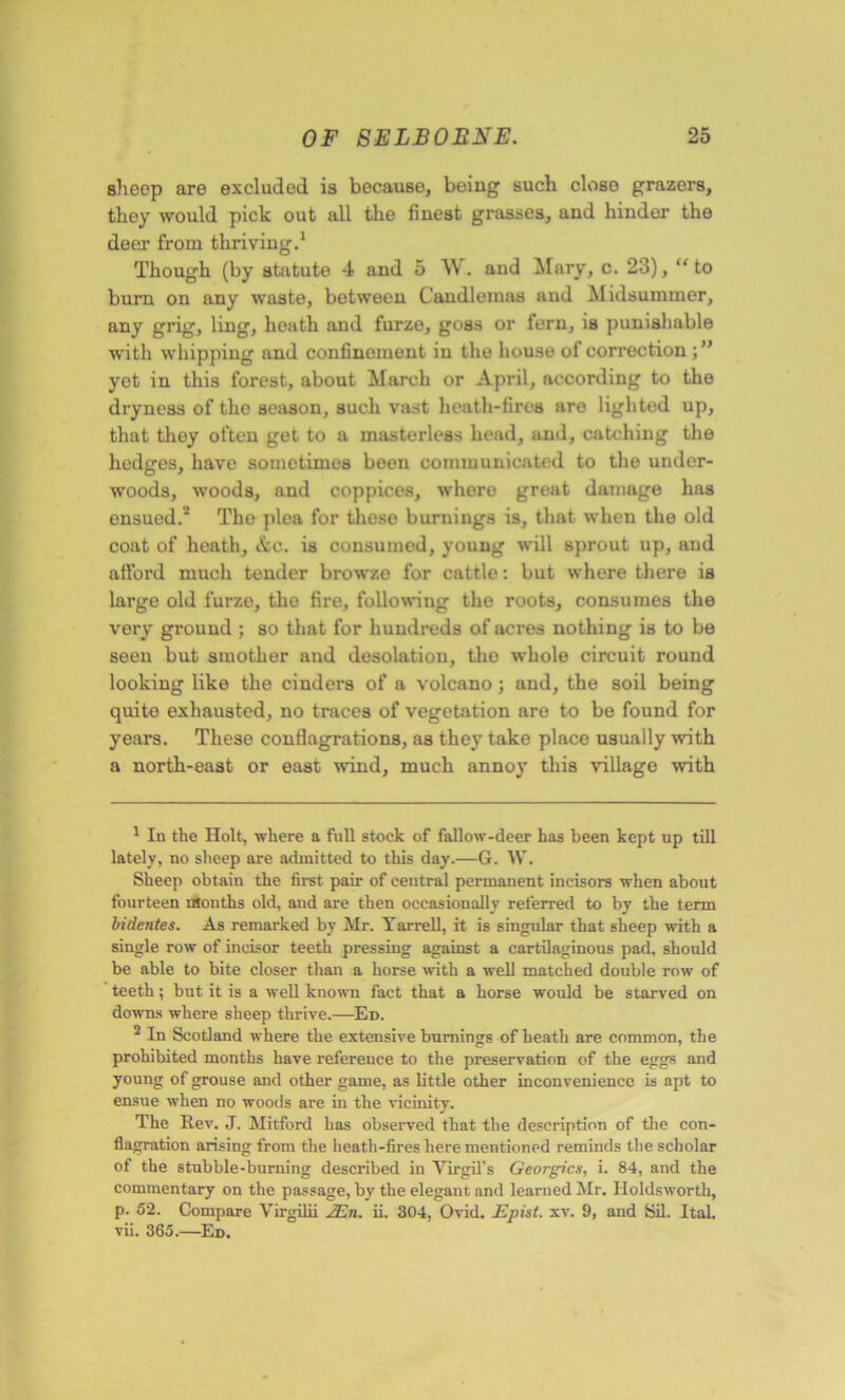sheep are excluded is because, being such close grazers, they would pick out all the finest grasses, and hinder the deer from thriving.1 Though (by statute 4 and 5 W. and Mary, c. 23), “ to burn on any waste, between Candlemas and Midsummer, any grig, ling, heath and furze, goss or fern, is punishable with whipping and confinement in the house of correction yet in this forest, about March or April, according to the dryness of the season, such vast heath-fires are lighted up, that they often get to a masterless head, and, catching the hedges, have sometimes been communicated to the under- woods, woods, and coppices, where great damage has ensued.2 The plea for these burnings is, that when the old coat of heath, &c. is consumed, young will sprout up, and afford much tender browze for cattle: but where there is large old furze, the fire, following the roots, consumes the very ground ; so that for hundreds of acres nothing is to be seen but smother and desolation, the whole circuit round looking like the cinders of a volcano; and, the soil being quite exhausted, no traces of vegetation are to be found for years. These conflagrations, as they take place usually with a north-east or east wind, much annoy this village with 1 In the Holt, where a full stock of fallow-deer has been kept up till lately, no sheep are admitted to this day.—G. W. Sheep obtain the first pair of central permanent incisors when about fourteen months old, and are then occasionally referred to by the term bidentes. As remarked by Mr. Yarrell, it is singular that sheep with a single row of incisor teeth pressing against a cartilaginous pad, should be able to bite closer than a horse with a well matched double row of teeth; but it is a well known fact that a horse would be starved on downs where sheep thrive.—Ed. 2 In Scotland where the extensive burnings of heath are common, the prohibited months have reference to the preservation of the eggs and young of grouse and other game, as little other inconvenience is apt to ensue when no woods are in the vicinity. The Rev. J. Mitford has observed that the description of the con- flagration arising from the heath-fires here mentioned reminds the scholar of the stubble-burning described in Virgil's Georgies, i. 84, and the commentary on the passage, by the elegant and learned Mr. Holdsworth, p. 52. Compare Virgilii 2En. ii. 304, Ovid. Epist. xv. 9, and Sil. Ital. vii. 365.—Ed.