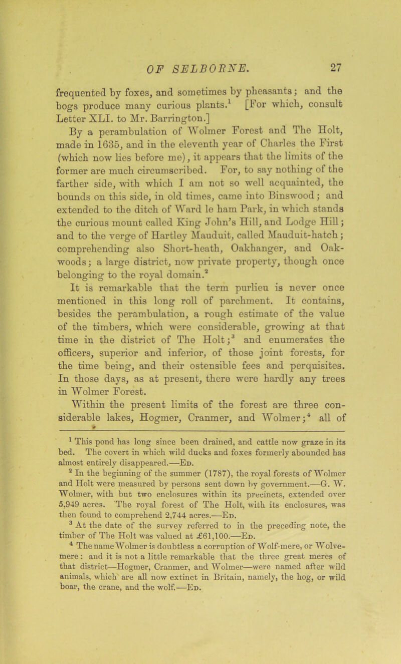 frequented by foxes, and sometimes by pheasants; and the bogs produce many curious plants.1 [For which, consult Letter XLI. to Mr. Barrington.] By a perambulation of Wolmer Forest and The Holt, made in 1635, and in the eleventh year of Charles the First (which now lies before me), it appears that the limits of the former are much circumscribed. For, to say nothing of the farther side, with which I am not so well acquainted, the bounds on this side, in old times, came into Binswood; and extended to the ditch of Ward le ham Park, in which stands the curious mount called King John’s Hill, and Lodge Hill; and to the verge of Hartley Mauduit, called Mauduit-hatch; comprehending also Short-heath, Oakhanger, and Oak- woods ; a largo district, now private property, though once belonging to the royal domain.2 It is remarkable that the term purlieu is never once mentioned in this long roll of parchment. It contains, besides the perambulation, a rough estimato of the value of the timbers, which were considerable, growing at that time in the district of The Holt;J and enumerates the officers, superior and inferior, of those joint forests, for the time being, and their ostensible fees and perquisites. In those days, as at present, there were hardly any trees in Wolmer Forest. Within the present limits of the forest are three con- siderable lakes, Hogmer, Cranmer, and Wolmer;4 all of ♦ 1 This pond has long since been drained, and cattle now graze in its bed. The covert in which wild ducks and foxes formerly abounded has almost entirely disappeared.—Ed. 2 In the beginning of the summer (1787), the royal forests of Wolmer and Holt were measured by persons sent down by government.—G. W. Wolmer, with but two enclosures within its precincts, extended over 5,949 acres. The royal forest of The Holt, with its enclosures, was then found to comprehend 2,744 acres.—Ed. 3 At the date of the survey referred to in the preceding note, the timber of The Holt was valued at £61,100.—Ed. 4 The name Wolmer is doubtless a corruption of Wolf-mere, or Wolve- mere: and it is not a little remarkable that the three great meres of that district—Hogmer, Cranmer, and Wolmer—were named after wild animals, which are all now extinct in Britain, namely, the hog, or wild boar, the crane, and the wolf.—Ed.