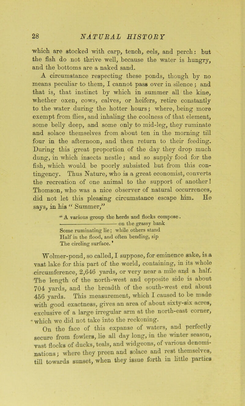 which, are stocked with carp, tench, eels, and perch: but the fish do not thrive well, because the water is hungry, and the bottoms are a naked sand. A circumstance respecting these ponds, though by no means peculiar to them, I cannot pass over in silence ; and that is, that instinct by which in summer all the kine, whether oxen, cows, calves, or heifers, retire constantly to the water during the hotter hours; where, being more exempt from flies, and inhaling the coolness of that element, some belly deep, and some only to mid-leg, they ruminate and solace themselves from about ten in the morning till four in the afternoon, and then return to their feeding. During this great proportion of the day they drop much dung, in which insects nestle; and so supply food for the fish, which would be poorly subsisted but from this con- tingency. Thus Nature, who is a great economist, converts the recreation of one animal to the support of another! Thomson, who was a nice observer of natural occurrences, did not let this pleasing circumstance escape him. He says, in his “ Summer,” “ A various group the herds and flocks compose. on the grassy bank Some ruminating lie; while others stand Half in the flood, and often bending, sip The circling surface. ’ Wolmer-pond, so called, I suppose, for eminence sake, is a vast lake for this part of the world, containing, in its whole circumference, 2,646 yards, or very near a mile and a half. The length of the north-west and opposite side is about 704 yards, and the breadth of the south-west end about 456 yards. This measurement, which I caused to be made with good exactness, gives an area of about sixty-six acres, exclusive of a large irregular arm at the north-east corner, - which we did not tako into the reckoning. On the face of this expanse of waters, and perfectly secure from fowlers, lie all day long, in the winter season, vast flocks of ducks, teals, and widgeons, of various denomi- nations; where they preen and solace and rest themselves, till towards sunset, when they issue forth in little parties