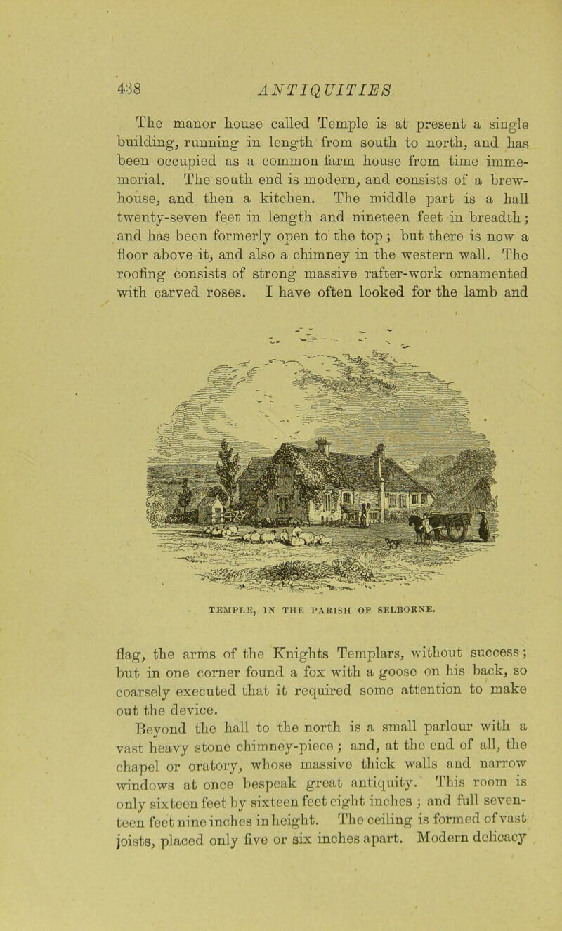 Tlie manor house called Temple is at present a single building, running in length from south to north, and has been occupied as a common farm house from time imme- morial. The south end is modern, and consists of a brew- house, and then a kitchen. The middle part is a hall twenty-seven feet in length and nineteen feet in breadth; and has been formerly open to the top; but there is now a floor above it, and also a chimney in the western wall. The roofing consists of strong massive rafter-work ornamented with carved roses. I have often looked for the lamb and TEMPLE, IN THE PARISH OP SELBORNE. flag, the arms of the Knights Templars, without success; but in one corner found a fox with a goose on his back, so coarsely executed that it required some attention to make out the device. Beyond the hall to the north is a small parlour with a vast heavy stone chimney-piece ; and, at the end of all, the chapel or oratory, whose massive thick walls and narrow windows at once bespeak great antiquity. This room is only sixteen feet by sixteen feet eight inches ; and full seven- teen feet nine inches in height. Thoceiling is formed of vast joists, placed only five or six inches apart. Modern delicacy