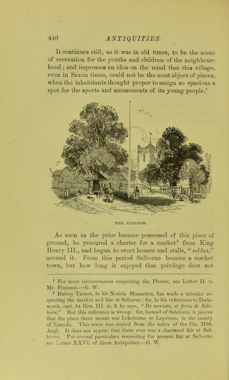 It continues still, as it was in old times, to be the scene of recreation for the youths and children of the neighbour- hood ; and impresses an idea on the mind that this village, even in Saxon times, could not be the most abject of places, when the inhabitants thought proper to assign so spacious a spot for the sports and amusements of its young people.1 • THE PEESTOR. As soon as the prior became possessed of this piece of ground, he procured a charter for a market2 from King Henry III., and began to erect houses and stalls, “ selclas,” around it. From this period Selborne became a market town, but how long it enjoyed that privilege does not 1 For more circumstances respecting the Plestor, see Letter II. to Mr. Pennant.—G. W. 2 Bishop Tanner, in his Notitia Monastica, has made a mistake re- specting the market and fair at Selborne ; for, in his references to Dods- worth, cart. 54 lien. III. m. 3. he says, “ De mercatn, et feria de Sele- hurn. But this reference is wrong ; for, instead of Seleburn, it proves that the place there meant was Lekeborne or Legeborn, in the county of Lincoln. This error was copied from the index of the Cat. MSS. Angl. It does not appear that there ever was a chartered fair at Sel- bo -nc. For several particulars respecting the present fair at Selborne hotter XXVI. of these Antiquities.—G. W. see