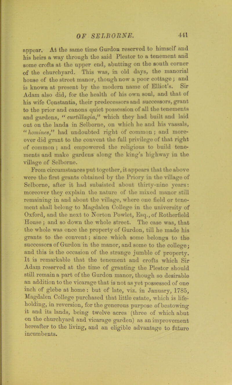 appear. At the same time Gurdon reserved to himself and his heirs a way through the said Plestor to a tenement and some crofts at tho upper end, abutting on the south corner of the churchyard. This was, in old days, the manorial house of the street manor, though now a poor cottage 3 and is known at present by tho modern uamo of Elliot’s. Sir Adam also did, for the health of his own soul, and that of his wife Constantia, their predecessors anil successors, grant to tho prior and canons quiet possession of all the tenements and gardens, “ curtillagia,” which they had built and laid out on the lands in Selborno, on which he and his vassals, “ homineshad undoubted right of common ; and more- over did grant to the convent the full privilege of that right of common ; and empowered tho religious to build tene- ments and mako gardens along tho king’s highway in the villago of Selborno. From circumstances put together, it appears that the above wore the first grants obtained by the Priory in tho village of Selborno, after it had subsisted about thirty-nine years: moreover they explain tho naturo of tho mixed manor still remaining in and about the village, whore one field or tene- ment shall belong to Magdalen College in the university of Oxford, and the next to Norton Powlet, Esq., of llotherfield House; and so down the whole street. The caso was, that the whole was once the property of Gurdon, till he made his grants to the convent 3 since which some belongs to the successors of Gurdon in the manor, and some to the college 3 and this is the occasion of the strange jumble of property. It is remarkable that the tenement and crofts which Sir Adam reserved at the time of granting the Plestor should still remain a part of the Gurdon manor, though so desirable an addition to the vicarage that is not as yet possessed of one inch of glebe at home : but of late, viz. in January, 1785, Magdalen College purchased that little estate, which is k'fe- holding, in reversion, for the generous purpose of bestowing it and its lands, being twelve acres (three of which abut on the churchyard and vicarage garden) as an improvement hereafter to the living, and an eligible advantage to future incumbents.